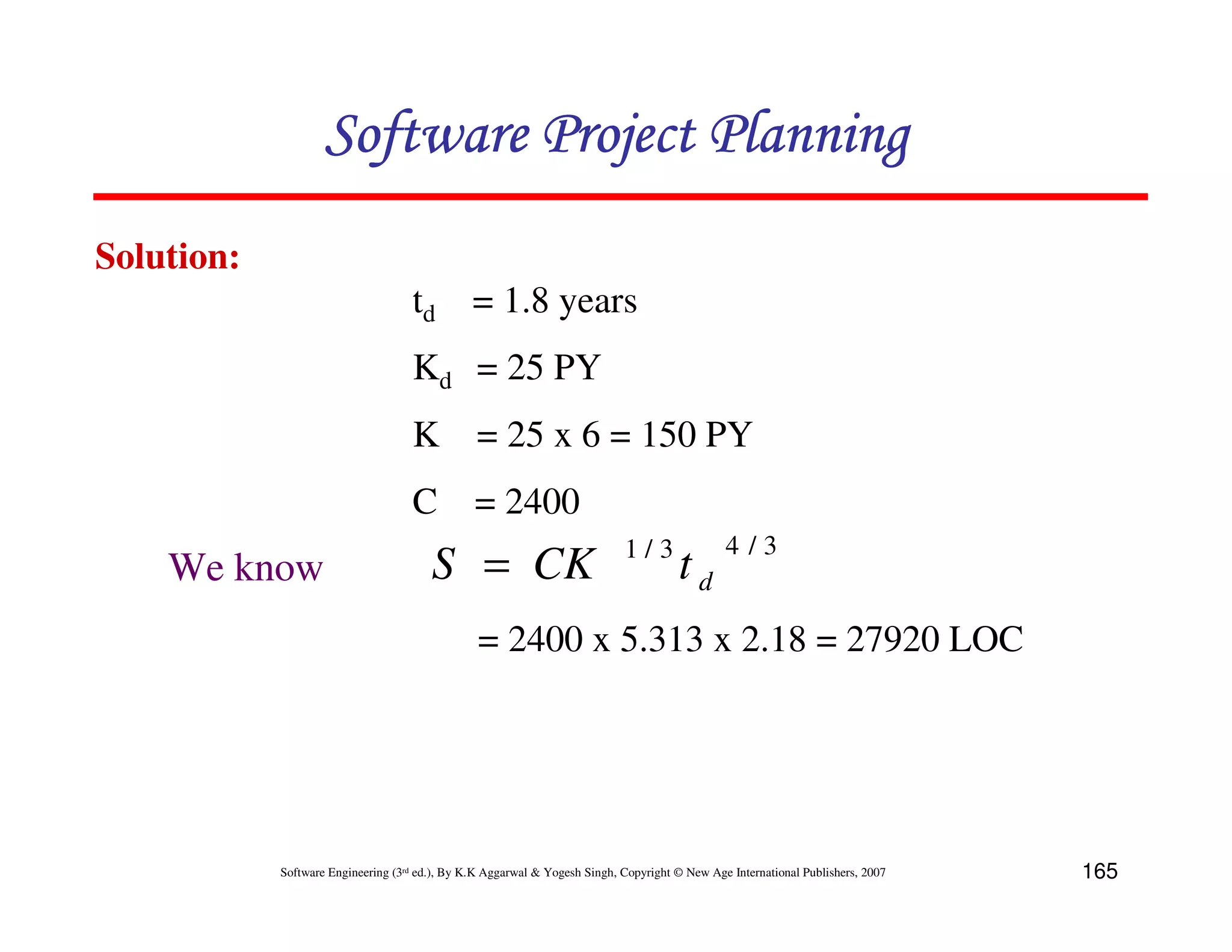 Software Project Planning
Solution:
                                    td = 1.8 years
                                    Kd = 25 PY
                                    K = 25 x 6 = 150 PY
                                    C = 2400
                                                                            1/3                4/3
    We know                             S = CK                                        td
                                                 = 2400 x 5.313 x 2.18 = 27920 LOC




            Software Engineering (3rd ed.), By K.K Aggarwal & Yogesh Singh, Copyright © New Age International Publishers, 2007   165
 