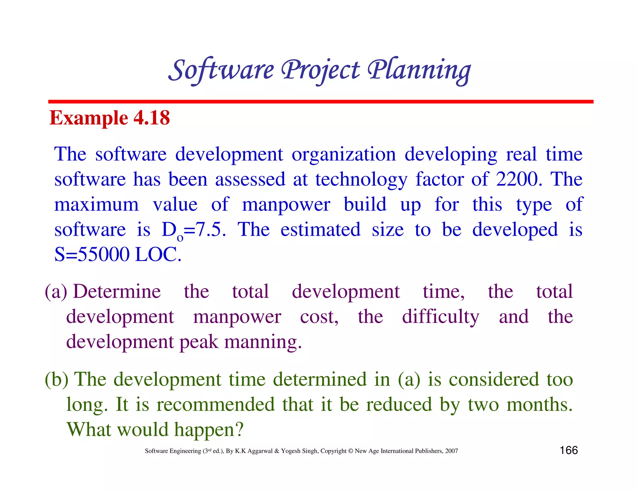 Software Project Planning
Example 4.18
 The software development organization developing real time
 software has been assessed at technology factor of 2200. The
 maximum value of manpower build up for this type of
 software is Do=7.5. The estimated size to be developed is
 S=55000 LOC.
(a) Determine the total development time, the total
   development manpower cost, the difficulty and the
   development peak manning.
(b) The development time determined in (a) is considered too
   long. It is recommended that it be reduced by two months.
   What would happen?
           Software Engineering (3rd ed.), By K.K Aggarwal & Yogesh Singh, Copyright © New Age International Publishers, 2007   166
 