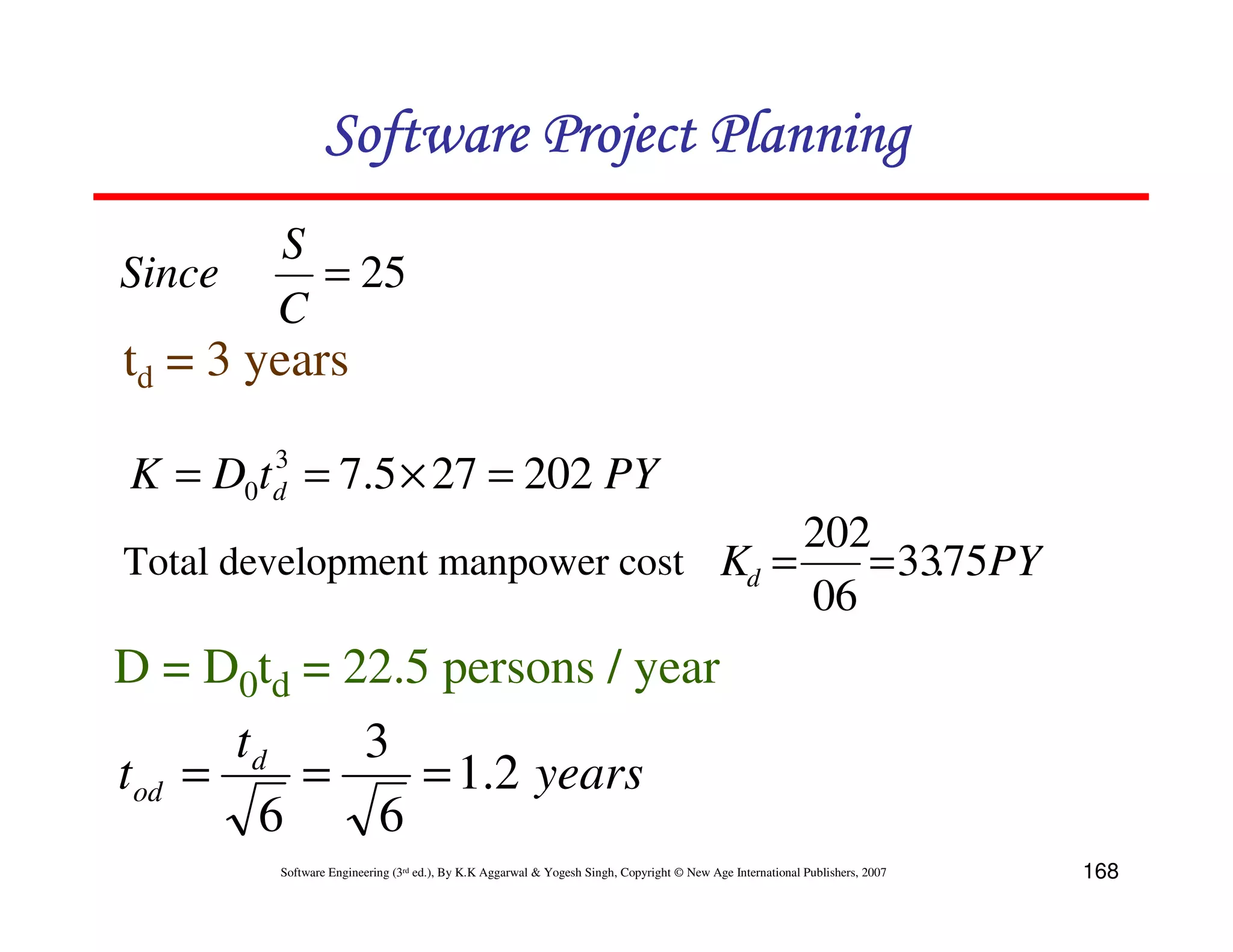 Software Project Planning
        S
Since     = 25
        C
td = 3 years
        3
K = D0t d = 7.5 × 27 = 202 PY
                                     202
Total development manpower cost Kd =    = 33.75PY
                                     06
D = D0td = 22.5 persons / year
      td    3
tod =    =     = 1.2 years
       6     6
        Software Engineering (3rd ed.), By K.K Aggarwal & Yogesh Singh, Copyright © New Age International Publishers, 2007   168
 