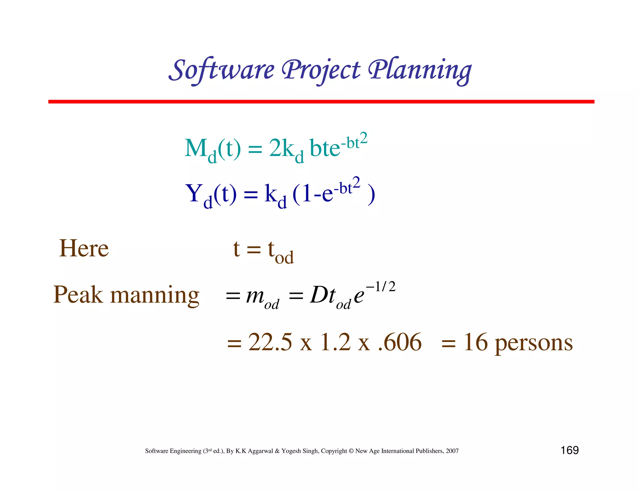 Software Project Planning

                     Md(t) = 2kd                                  bte -bt2


                     Yd(t) = kd                             (1-e -bt2                  )

Here                                  t = tod
                                                                                       −1 / 2
Peak manning                        = mod = Dtod e
                                    = 22.5 x 1.2 x .606 = 16 persons


       Software Engineering (3rd ed.), By K.K Aggarwal & Yogesh Singh, Copyright © New Age International Publishers, 2007   169
 