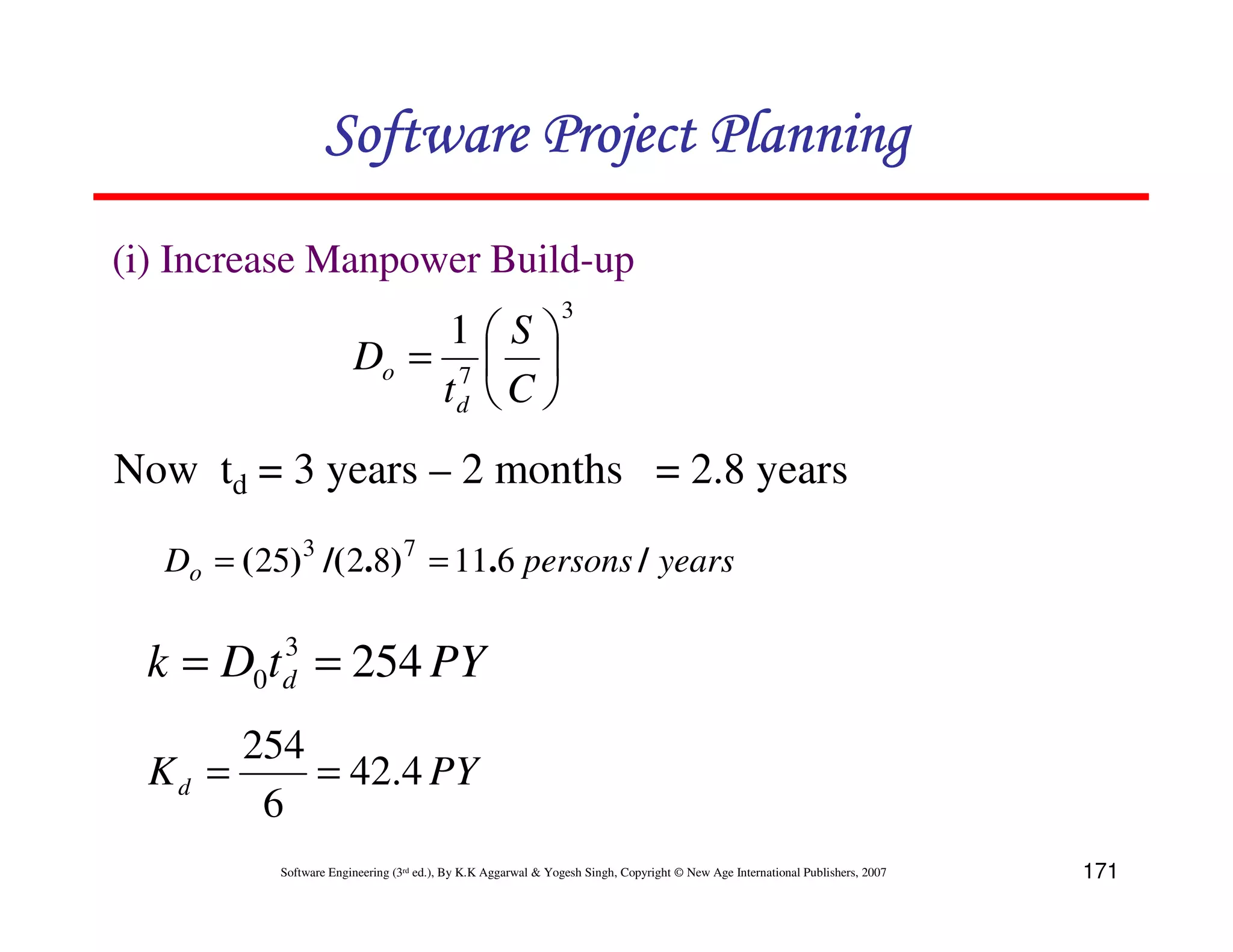 Software Project Planning
(i) Increase Manpower Build-up
                                                               3
                             1S
                        Do = 7  
                            td  C 
Now td = 3 years – 2 months = 2.8 years

   Do = ( 25)3 /( 2.8) 7 = 11.6 persons / years

          3
  k = D0t d = 254 PY
       254
  Kd =     = 42.4 PY
        6
           Software Engineering (3rd ed.), By K.K Aggarwal & Yogesh Singh, Copyright © New Age International Publishers, 2007   171
 