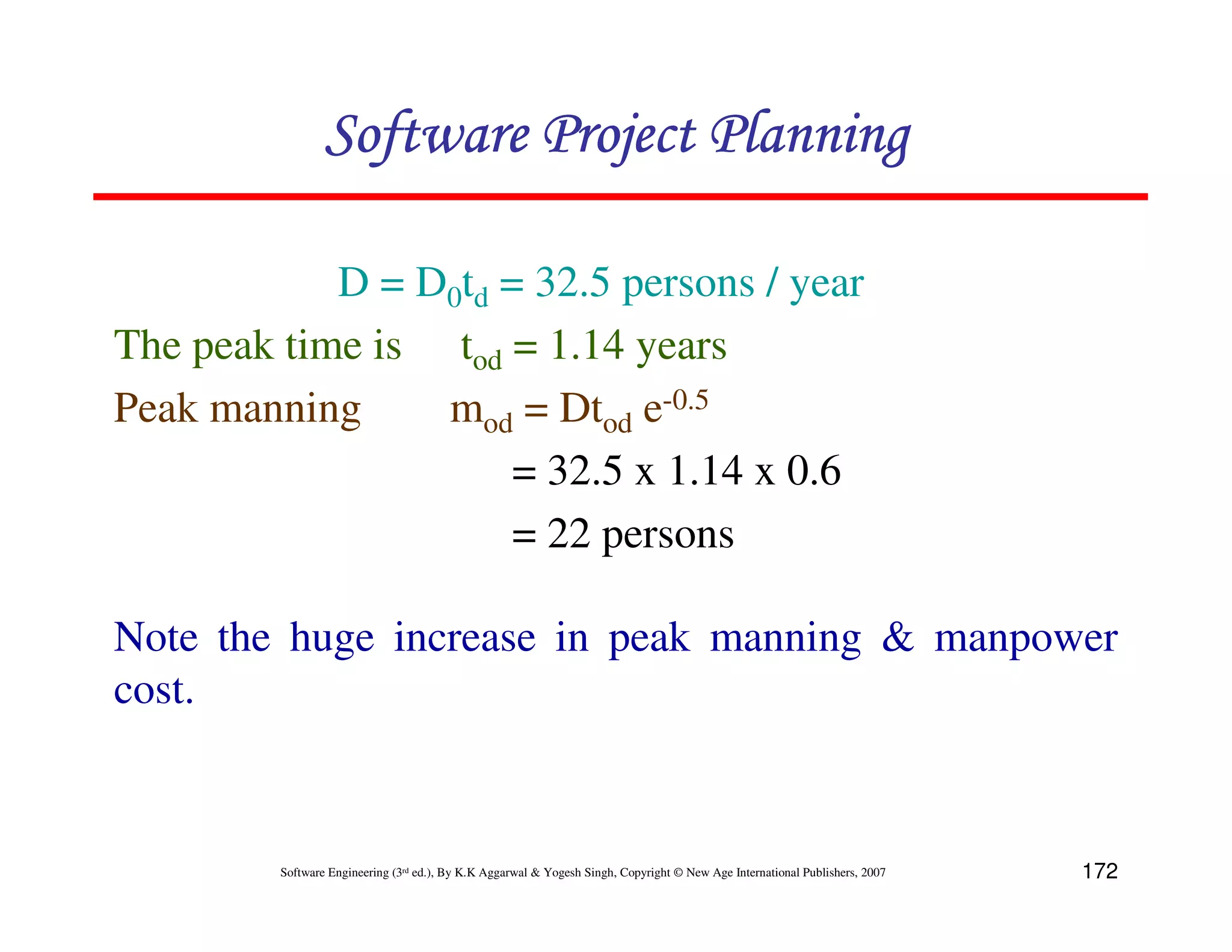Software Project Planning

            D = D0td = 32.5 persons / year
The peak time is tod = 1.14 years
Peak manning     mod = Dtod e-0.5
                      = 32.5 x 1.14 x 0.6
                      = 22 persons

Note the huge increase in peak manning & manpower
cost.


         Software Engineering (3rd ed.), By K.K Aggarwal & Yogesh Singh, Copyright © New Age International Publishers, 2007   172
 