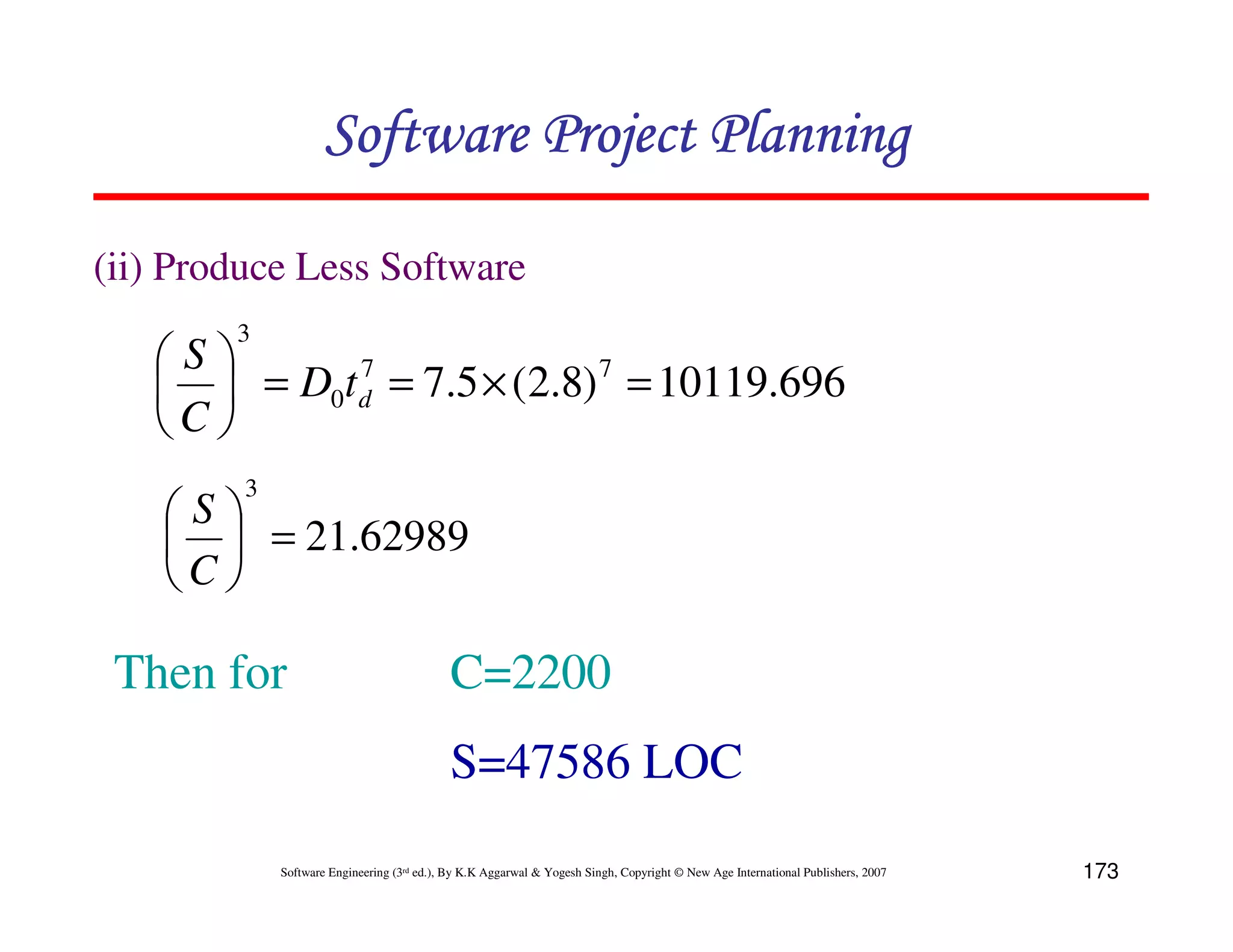 Software Project Planning

(ii) Produce Less Software
        3
   S
      = D0t d = 7.5 × (2.8) 7 = 10119.696
              7

   C 
         3
    S
      = 21.62989
    C 

 Then for                                   C=2200
                                            S=47586 LOC
             Software Engineering (3rd ed.), By K.K Aggarwal & Yogesh Singh, Copyright © New Age International Publishers, 2007   173
 