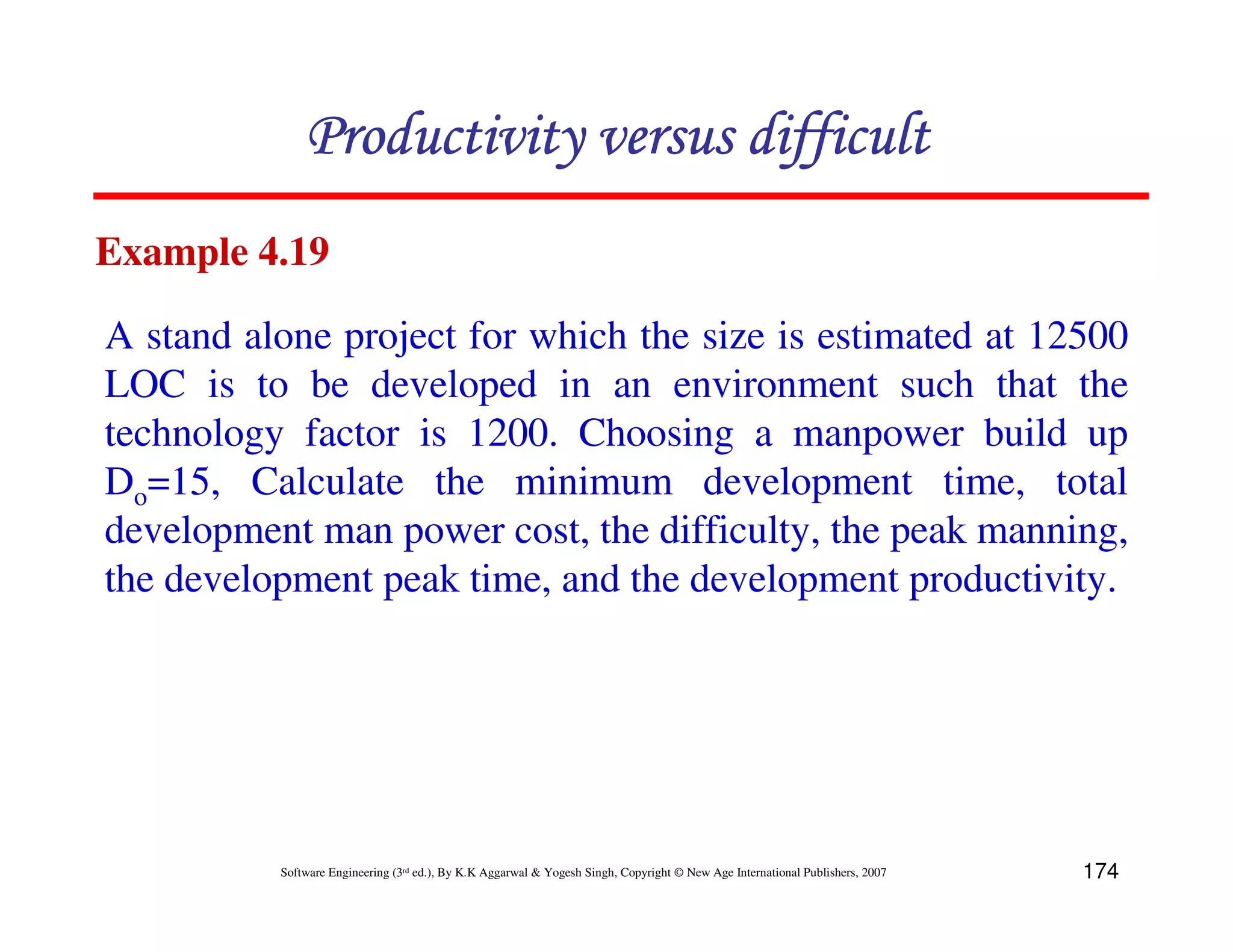 Productivity versus difficult
Example 4.19

A stand alone project for which the size is estimated at 12500
LOC is to be developed in an environment such that the
technology factor is 1200. Choosing a manpower build up
Do=15, Calculate the minimum development time, total
development man power cost, the difficulty, the peak manning,
the development peak time, and the development productivity.




          Software Engineering (3rd ed.), By K.K Aggarwal & Yogesh Singh, Copyright © New Age International Publishers, 2007   174
 