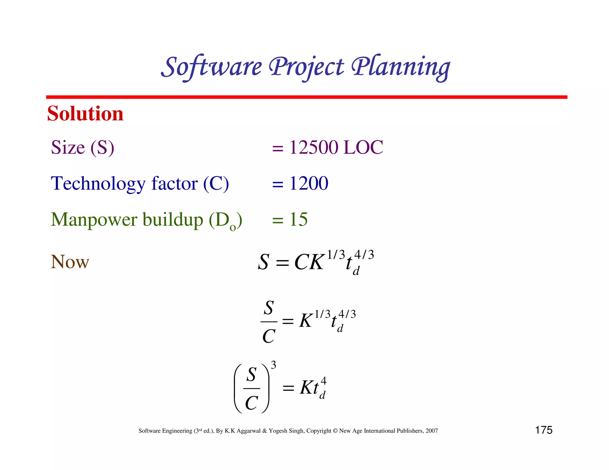 Software Project Planning
Solution
Size (S)                                                     = 12500 LOC
Technology factor (C)                                        = 1200
Manpower buildup (Do)                                        = 15

Now                                                     S = CK 1/ 3t d / 3
                                                                     4



                                                         S
                                                           = K 1 / 3t d / 3
                                                                      4

                                                         C
                                                             3
                                              S      4
                                                = Kt d
                                              C 
           Software Engineering (3rd ed.), By K.K Aggarwal & Yogesh Singh, Copyright © New Age International Publishers, 2007   175
 