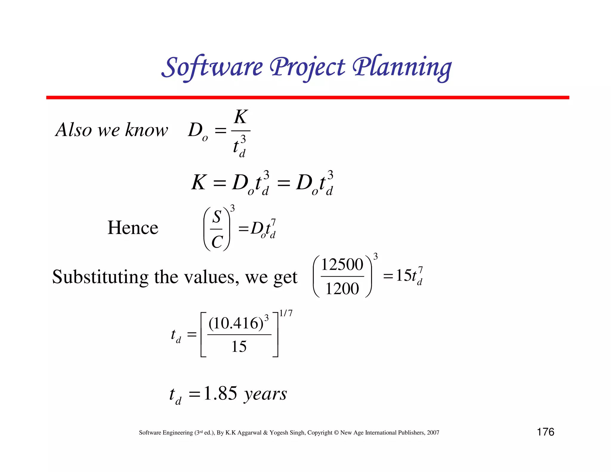 Software Project Planning
                  K
Also we know Do = 3
                 td
                                      3       3
                              K = Dot d = Dot d
                                             3
                                   S      7
       Hence                         = Dotd
                                   C
                                                                                                   3
                                 12500        7
Substituting the values, we get         = 15t d
                                 1200 
                                                                1/ 7
                             (10.416)                   3
                       td =           
                                15    

                      t d = 1.85 years
           Software Engineering (3rd ed.), By K.K Aggarwal & Yogesh Singh, Copyright © New Age International Publishers, 2007   176
 