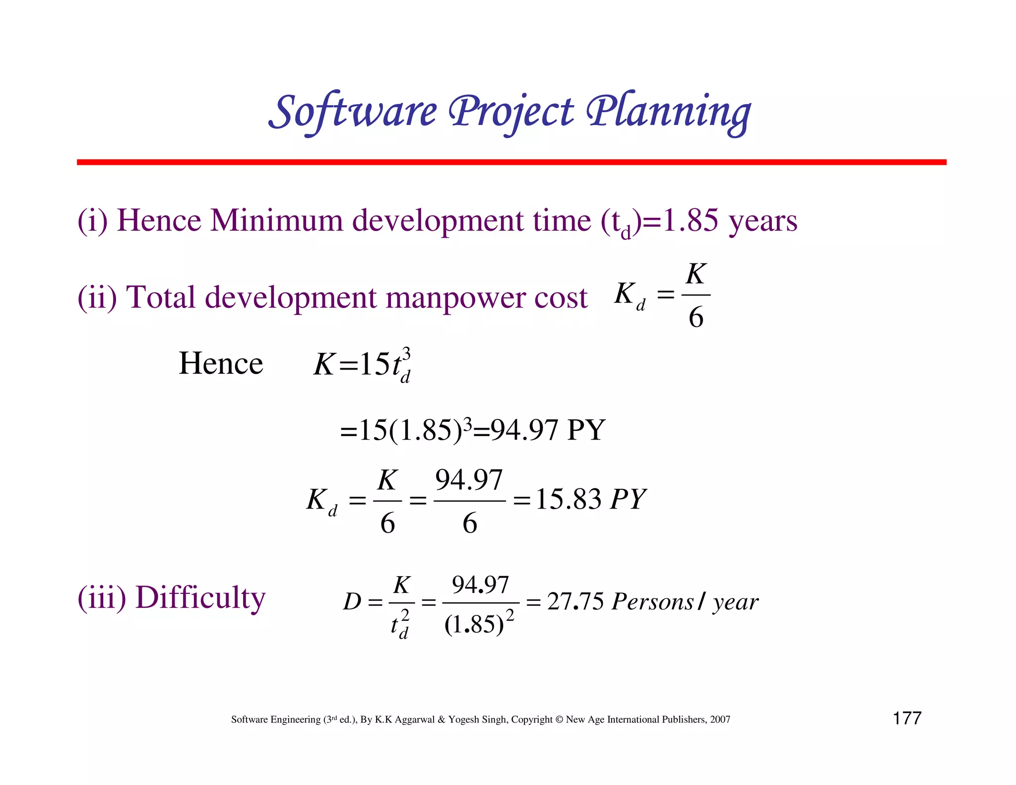 Software Project Planning

(i) Hence Minimum development time (td)=1.85 years
                                           K
(ii) Total development manpower cost K d =
                                           6
                                     3
        Hence                  K =15td
                                     =15(1.85)3=94.97 PY
                                  K 94.97
                              Kd = =      = 15.83 PY
                                  6   6
                                                 K             94.97
(iii) Difficulty                      D=          2
                                                        =                  2
                                                                                = 27.75 Persons / year
                                                 td          (1.85)


             Software Engineering (3rd ed.), By K.K Aggarwal & Yogesh Singh, Copyright © New Age International Publishers, 2007   177
 