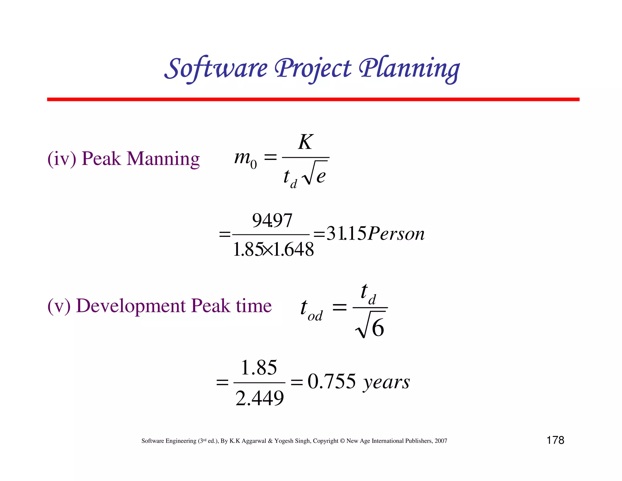 Software Project Planning

                                                                    K
(iv) Peak Manning                           m0 =
                                                              td e
                                           94.97
                                      =           = 31.15Persons
                                        1.85×1.648

                                                                                   td
(v) Development Peak time                                            tod         =
                                                                                    6
                                       1.85
                                     =       = 0.755 years
                                       2.449
          Software Engineering (3rd ed.), By K.K Aggarwal & Yogesh Singh, Copyright © New Age International Publishers, 2007   178
 