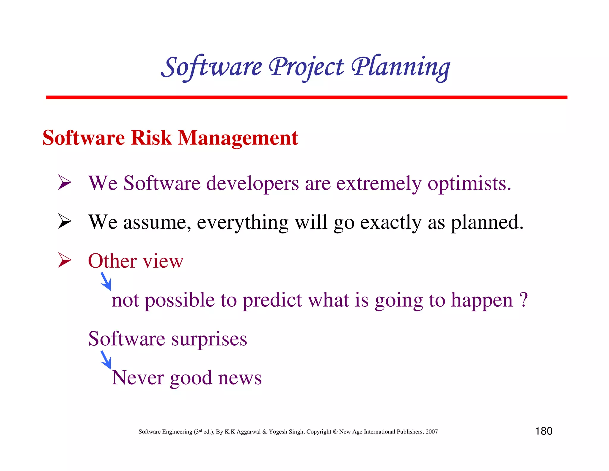 Software Project Planning

Software Risk Management

    We Software developers are extremely optimists.
    We assume, everything will go exactly as planned.
    Other view
      not possible to predict what is going to happen ?
    Software surprises
      Never good news

         Software Engineering (3rd ed.), By K.K Aggarwal & Yogesh Singh, Copyright © New Age International Publishers, 2007   180
 