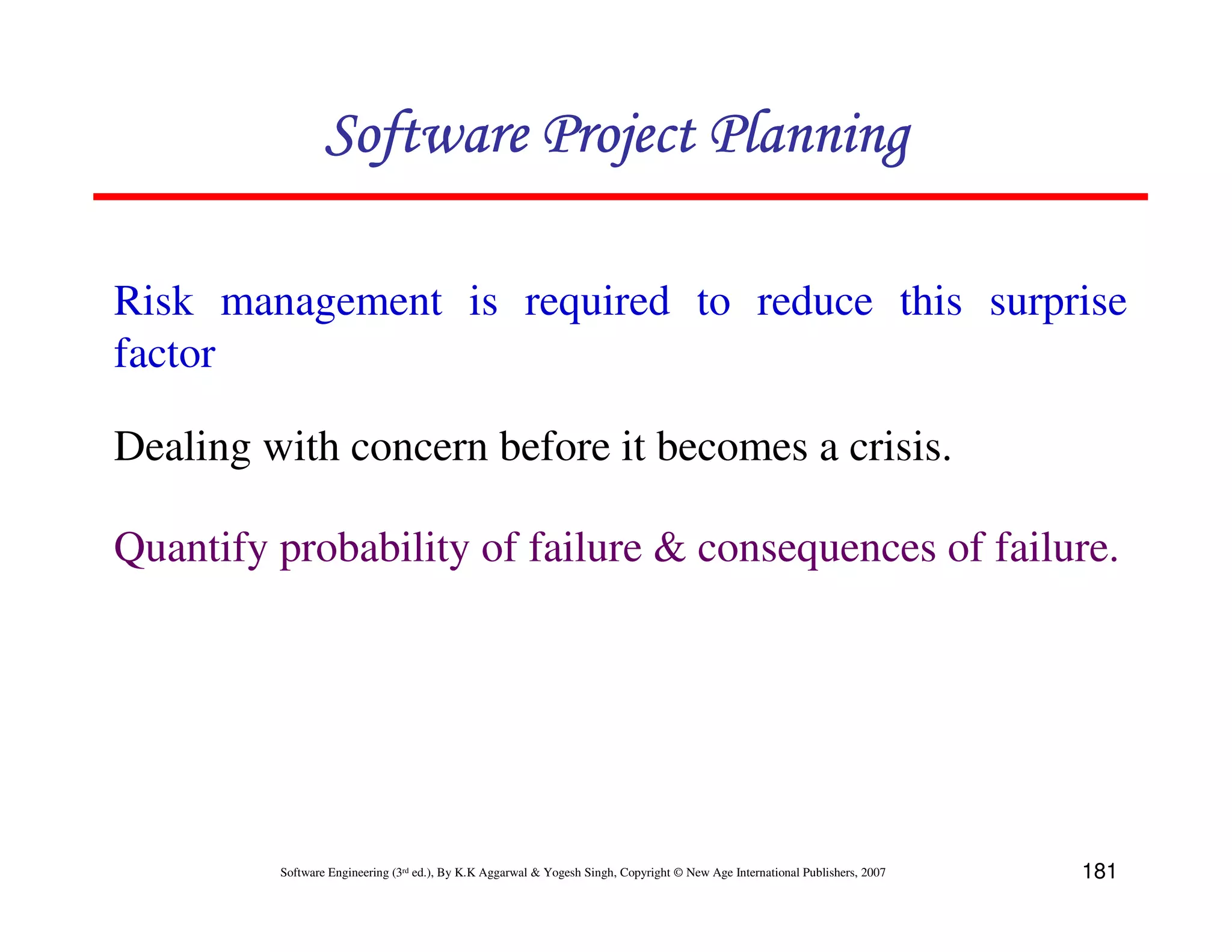 Software Project Planning

Risk management is required to reduce this surprise
factor

Dealing with concern before it becomes a crisis.

Quantify probability of failure & consequences of failure.




         Software Engineering (3rd ed.), By K.K Aggarwal & Yogesh Singh, Copyright © New Age International Publishers, 2007   181
 