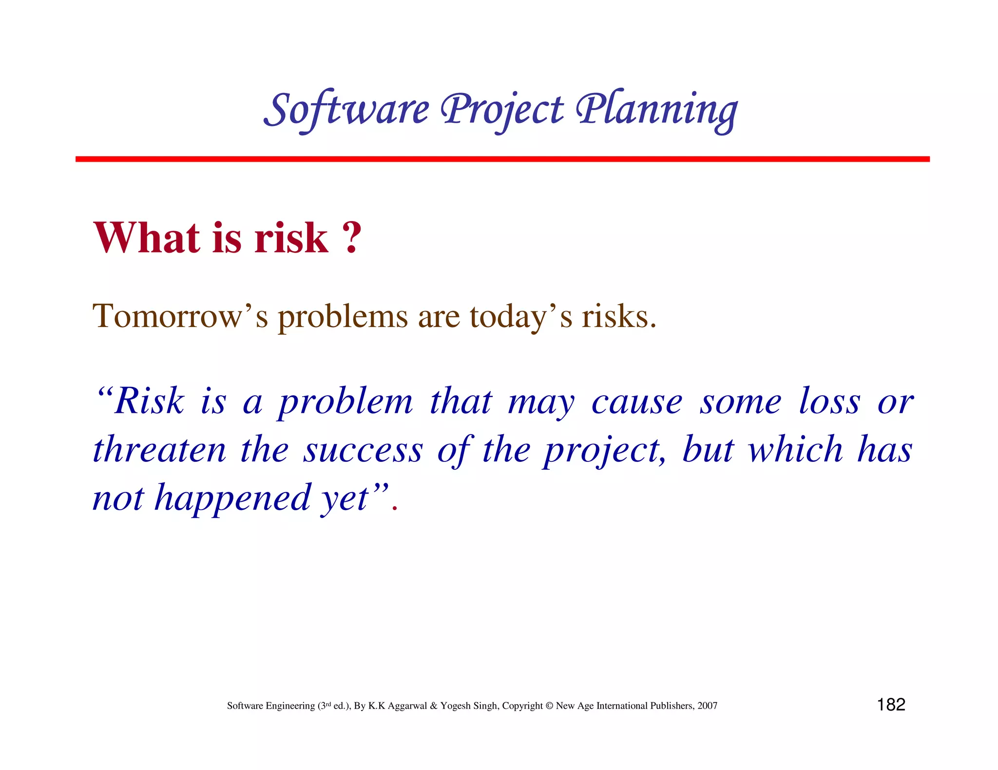 Software Project Planning

What is risk ?
Tomorrow’s problems are today’s risks.

“Risk is a problem that may cause some loss or
threaten the success of the project, but which has
not happened yet”.



         Software Engineering (3rd ed.), By K.K Aggarwal & Yogesh Singh, Copyright © New Age International Publishers, 2007   182
 