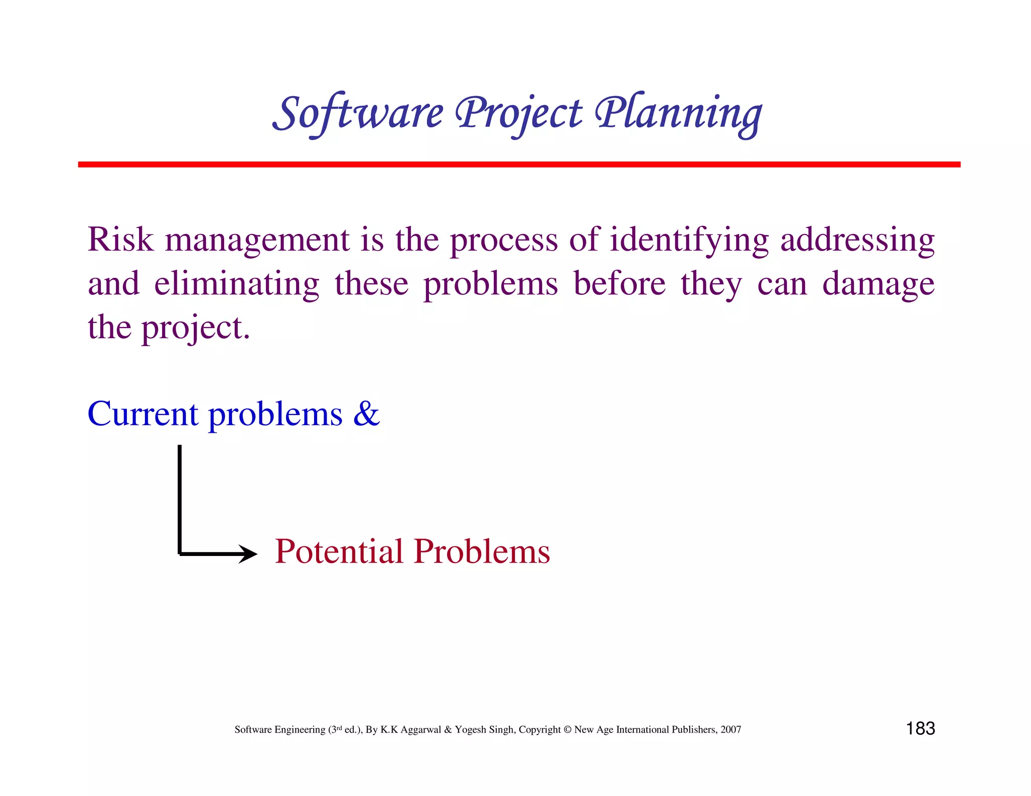 Software Project Planning

Risk management is the process of identifying addressing
and eliminating these problems before they can damage
the project.

Current problems &


                  Potential Problems



         Software Engineering (3rd ed.), By K.K Aggarwal & Yogesh Singh, Copyright © New Age International Publishers, 2007   183
 
