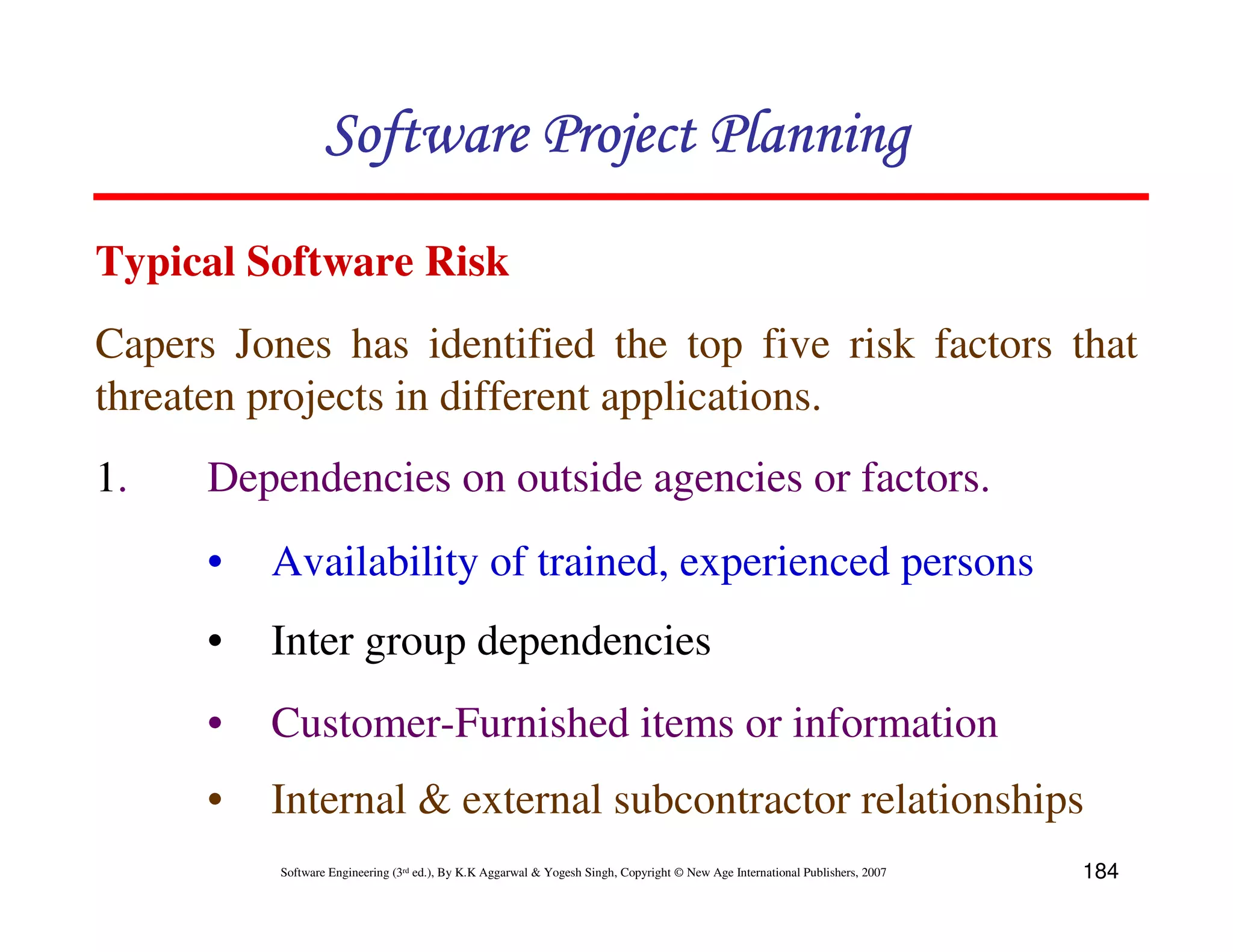 Software Project Planning
Typical Software Risk
Capers Jones has identified the top five risk factors that
threaten projects in different applications.
1.    Dependencies on outside agencies or factors.
      •   Availability of trained, experienced persons
      •   Inter group dependencies
      •   Customer-Furnished items or information
      •   Internal & external subcontractor relationships
          Software Engineering (3rd ed.), By K.K Aggarwal & Yogesh Singh, Copyright © New Age International Publishers, 2007   184
 