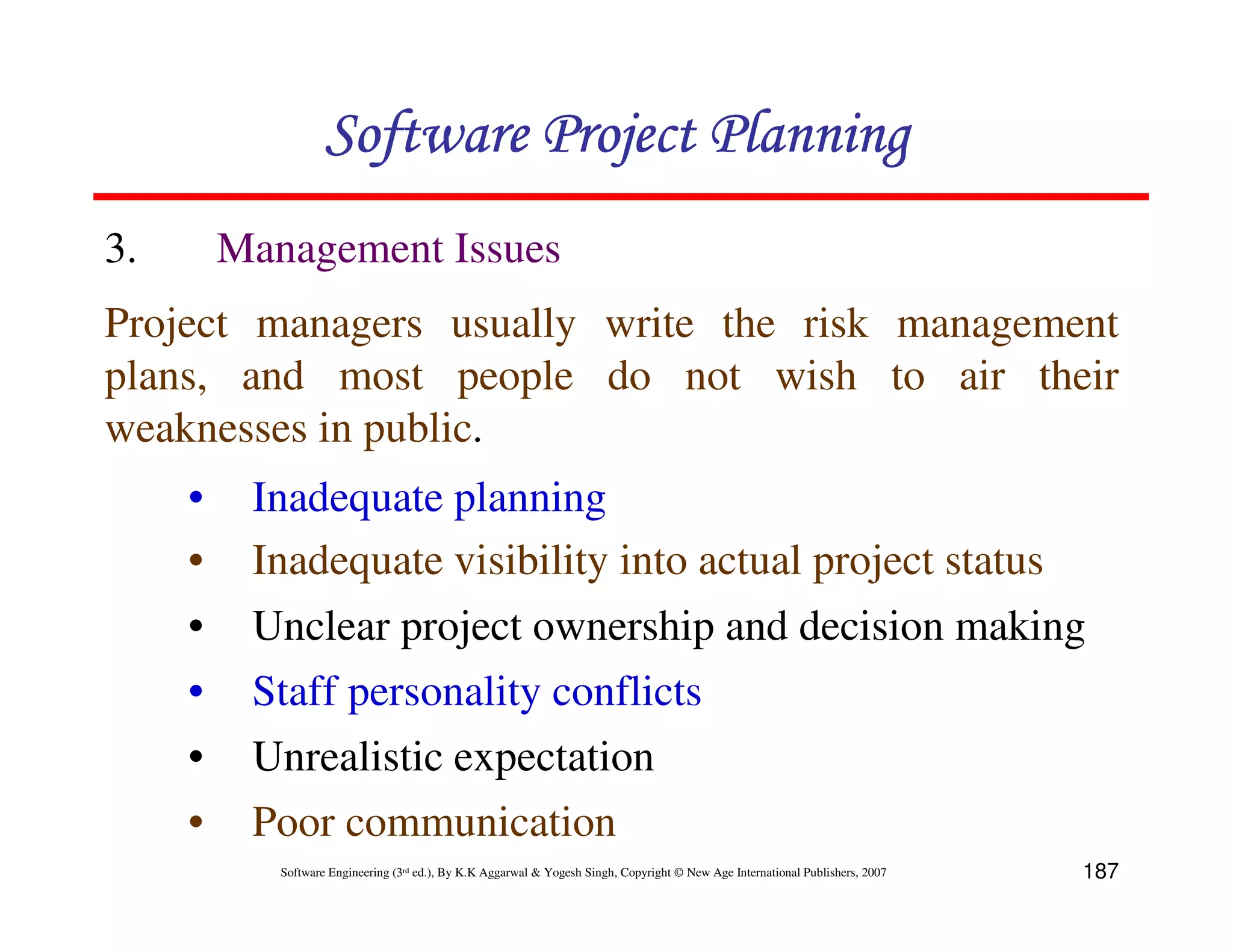 Software Project Planning
3.       Management Issues
Project managers usually write the risk management
plans, and most people do not wish to air their
weaknesses in public.
     •    Inadequate planning
     •    Inadequate visibility into actual project status
     •    Unclear project ownership and decision making
     •    Staff personality conflicts
     •    Unrealistic expectation
     •    Poor communication
            Software Engineering (3rd ed.), By K.K Aggarwal & Yogesh Singh, Copyright © New Age International Publishers, 2007   187
 