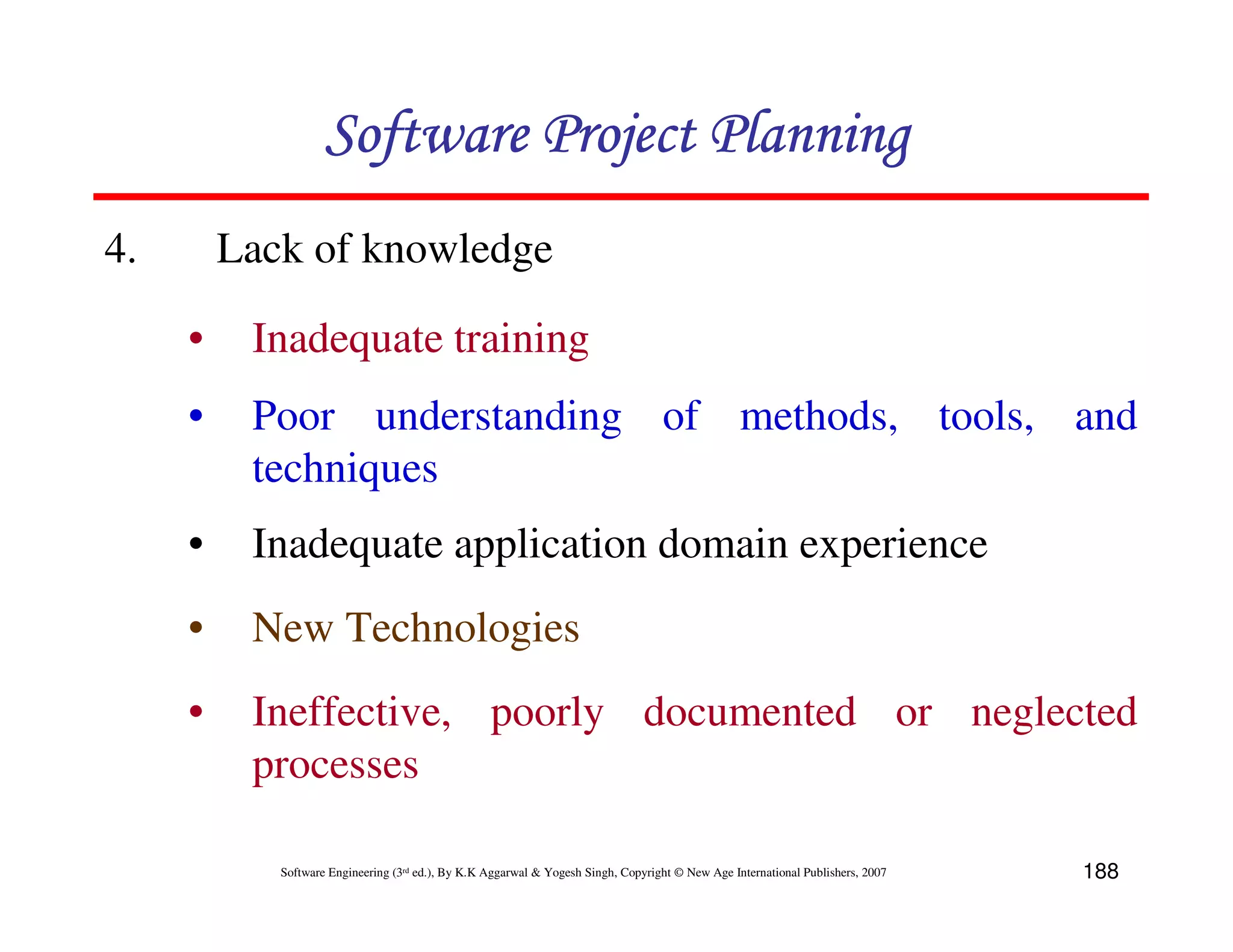 Software Project Planning
4.       Lack of knowledge

     •    Inadequate training
     •    Poor understanding of methods, tools, and
          techniques
     •    Inadequate application domain experience
     •    New Technologies
     •    Ineffective, poorly documented or neglected
          processes

            Software Engineering (3rd ed.), By K.K Aggarwal & Yogesh Singh, Copyright © New Age International Publishers, 2007   188
 