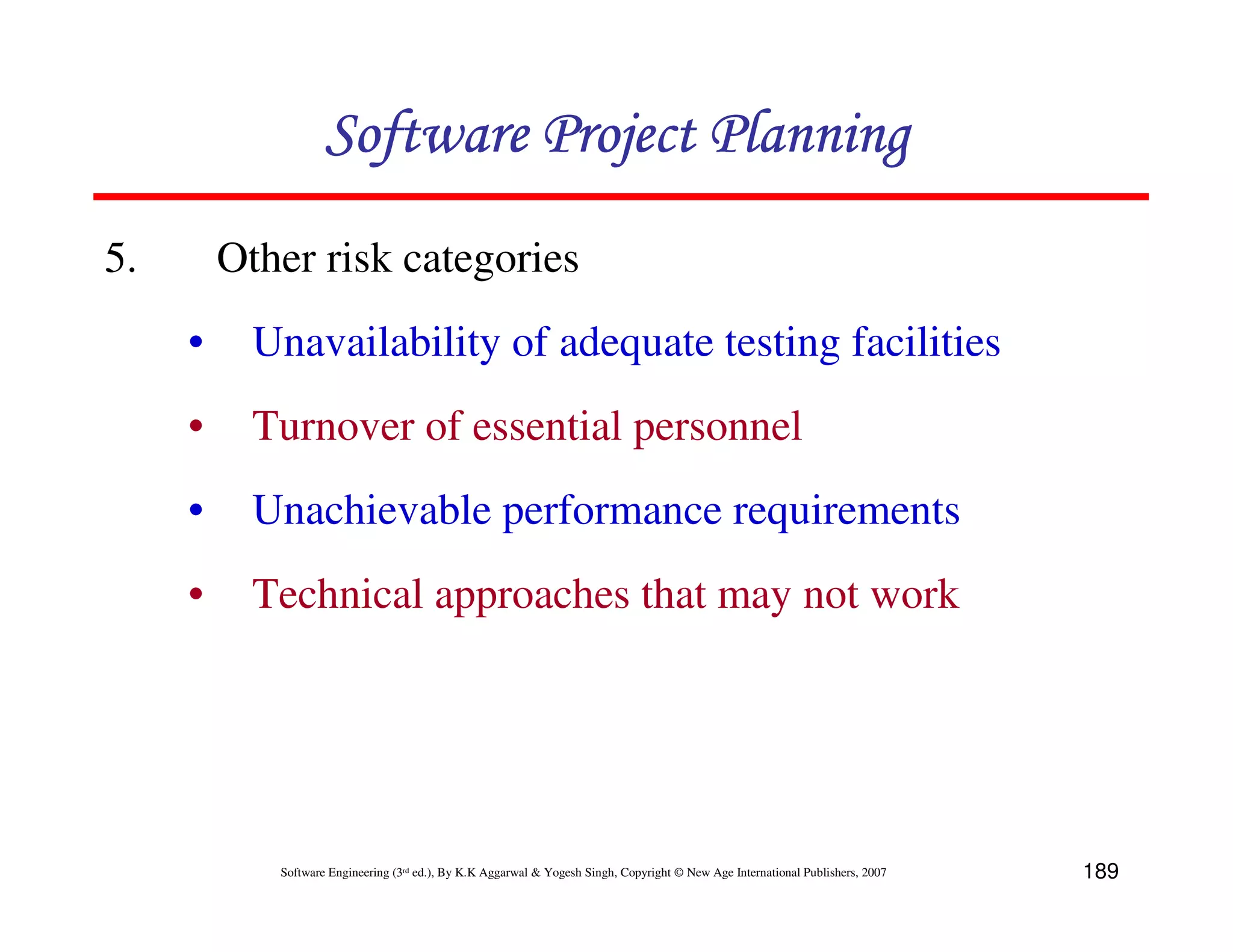 Software Project Planning
5.       Other risk categories
     •     Unavailability of adequate testing facilities
     •     Turnover of essential personnel
     •     Unachievable performance requirements
     •     Technical approaches that may not work




            Software Engineering (3rd ed.), By K.K Aggarwal & Yogesh Singh, Copyright © New Age International Publishers, 2007   189
 