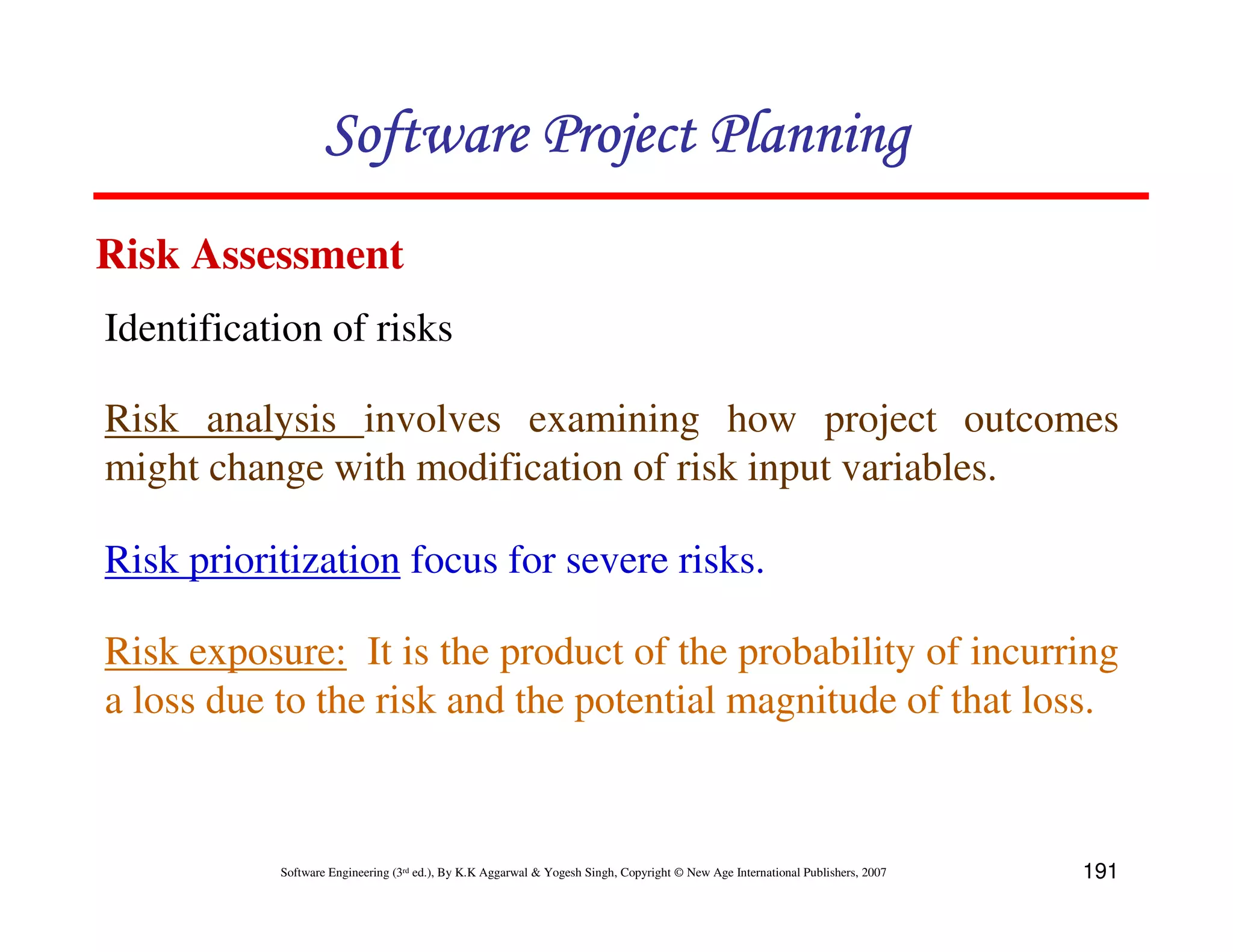 Software Project Planning
Risk Assessment
Identification of risks

Risk analysis involves examining how project outcomes
might change with modification of risk input variables.

Risk prioritization focus for severe risks.

Risk exposure: It is the product of the probability of incurring
a loss due to the risk and the potential magnitude of that loss.



           Software Engineering (3rd ed.), By K.K Aggarwal & Yogesh Singh, Copyright © New Age International Publishers, 2007   191
 
