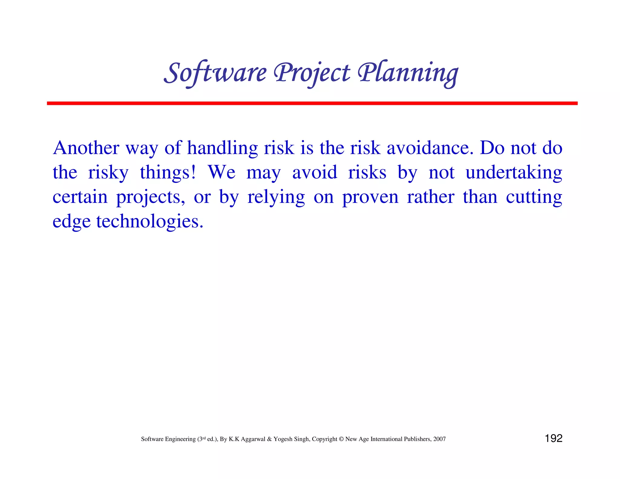 Software Project Planning

Another way of handling risk is the risk avoidance. Do not do
the risky things! We may avoid risks by not undertaking
certain projects, or by relying on proven rather than cutting
edge technologies.




          Software Engineering (3rd ed.), By K.K Aggarwal & Yogesh Singh, Copyright © New Age International Publishers, 2007   192
 