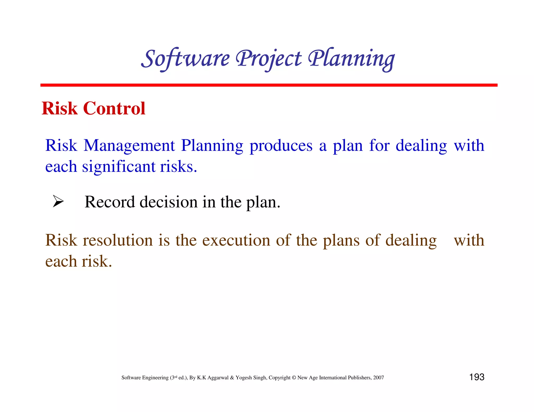 Software Project Planning
Risk Control
Risk Management Planning produces a plan for dealing with
each significant risks.

     Record decision in the plan.

Risk resolution is the execution of the plans of dealing with
each risk.




          Software Engineering (3rd ed.), By K.K Aggarwal & Yogesh Singh, Copyright © New Age International Publishers, 2007   193
 