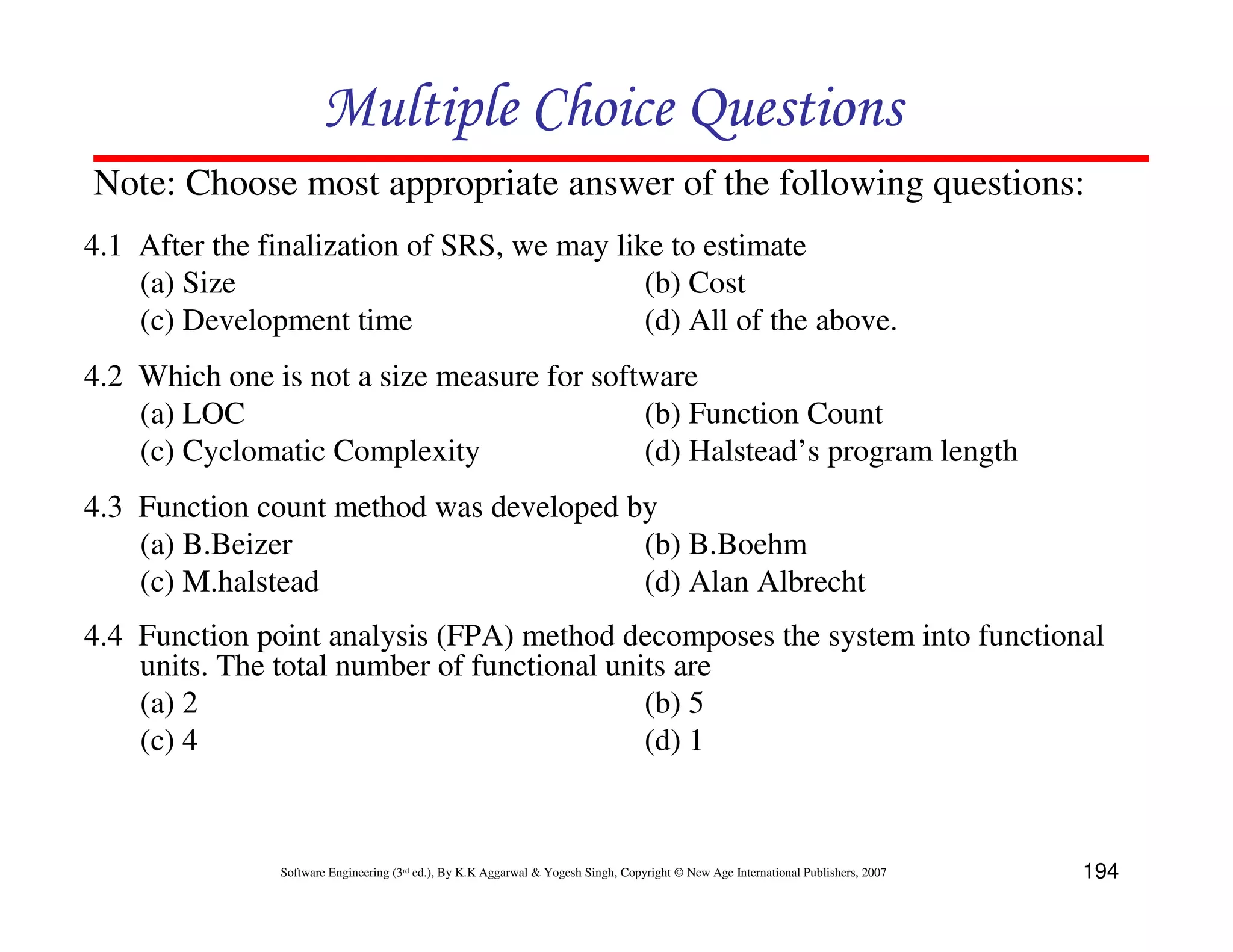 Multiple Choice Questions
Note: Choose most appropriate answer of the following questions:
4.1 After the finalization of SRS, we may like to estimate
    (a) Size                                 (b) Cost
    (c) Development time                     (d) All of the above.
4.2 Which one is not a size measure for software
    (a) LOC                                 (b) Function Count
    (c) Cyclomatic Complexity               (d) Halstead’s program length
4.3 Function count method was developed by
    (a) B.Beizer                         (b) B.Boehm
    (c) M.halstead                       (d) Alan Albrecht
4.4 Function point analysis (FPA) method decomposes the system into functional
    units. The total number of functional units are
    (a) 2                                    (b) 5
    (c) 4                                    (d) 1



               Software Engineering (3rd ed.), By K.K Aggarwal & Yogesh Singh, Copyright © New Age International Publishers, 2007   194
 