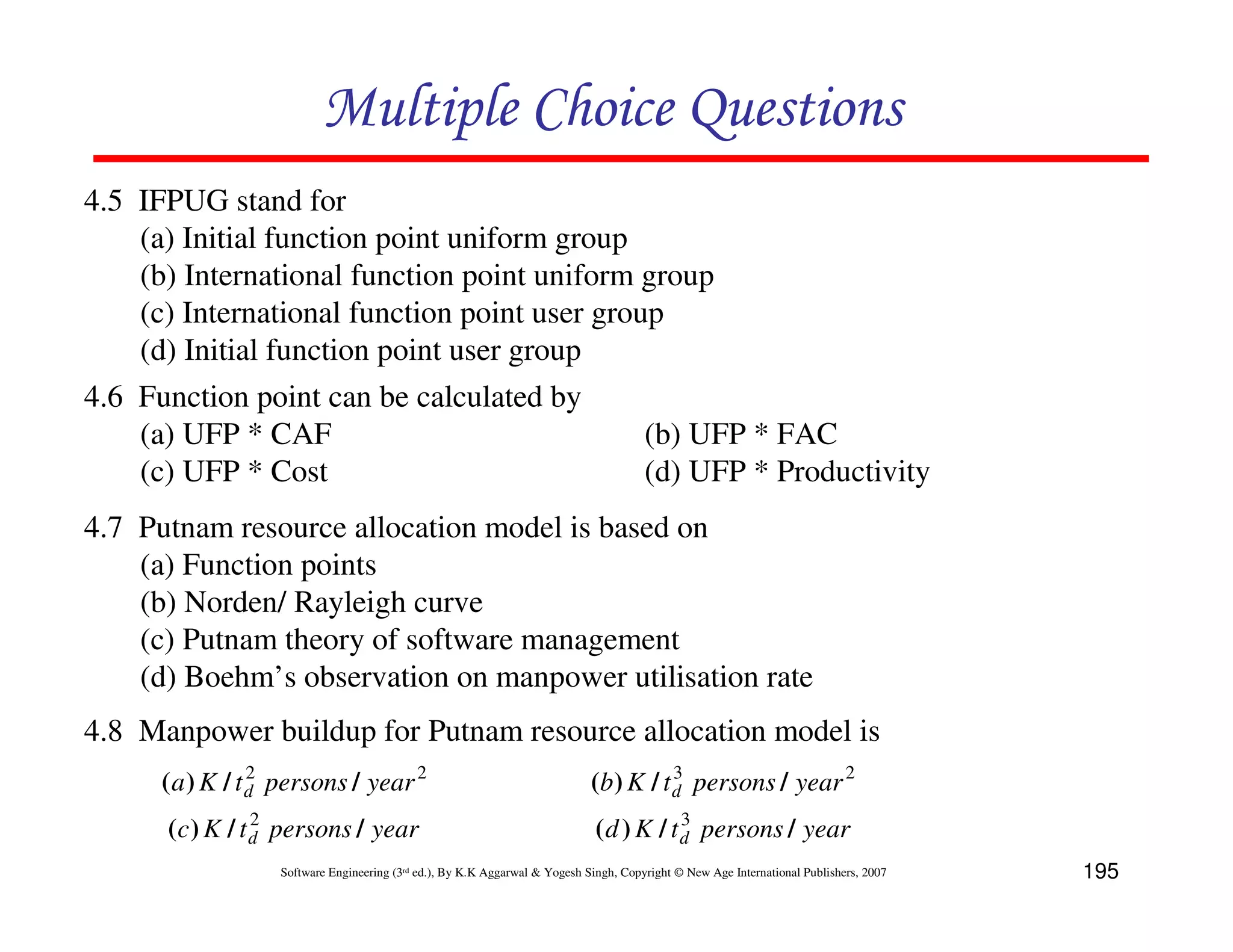 Multiple Choice Questions
4.5 IFPUG stand for
    (a) Initial function point uniform group
    (b) International function point uniform group
    (c) International function point user group
    (d) Initial function point user group
4.6 Function point can be calculated by
    (a) UFP * CAF                             (b) UFP * FAC
    (c) UFP * Cost                            (d) UFP * Productivity
4.7 Putnam resource allocation model is based on
    (a) Function points
    (b) Norden/ Rayleigh curve
    (c) Putnam theory of software management
    (d) Boehm’s observation on manpower utilisation rate
4.8 Manpower buildup for Putnam resource allocation model is
      ( a ) K / t d persons / year 2
                  2
                                                                             (b) K / t d persons / year 2
                                                                                       3

                 2                                                                        3
      (c ) K / t d persons / year                                             ( d ) K / t d persons / year
                   Software Engineering (3rd ed.), By K.K Aggarwal & Yogesh Singh, Copyright © New Age International Publishers, 2007   195
 
