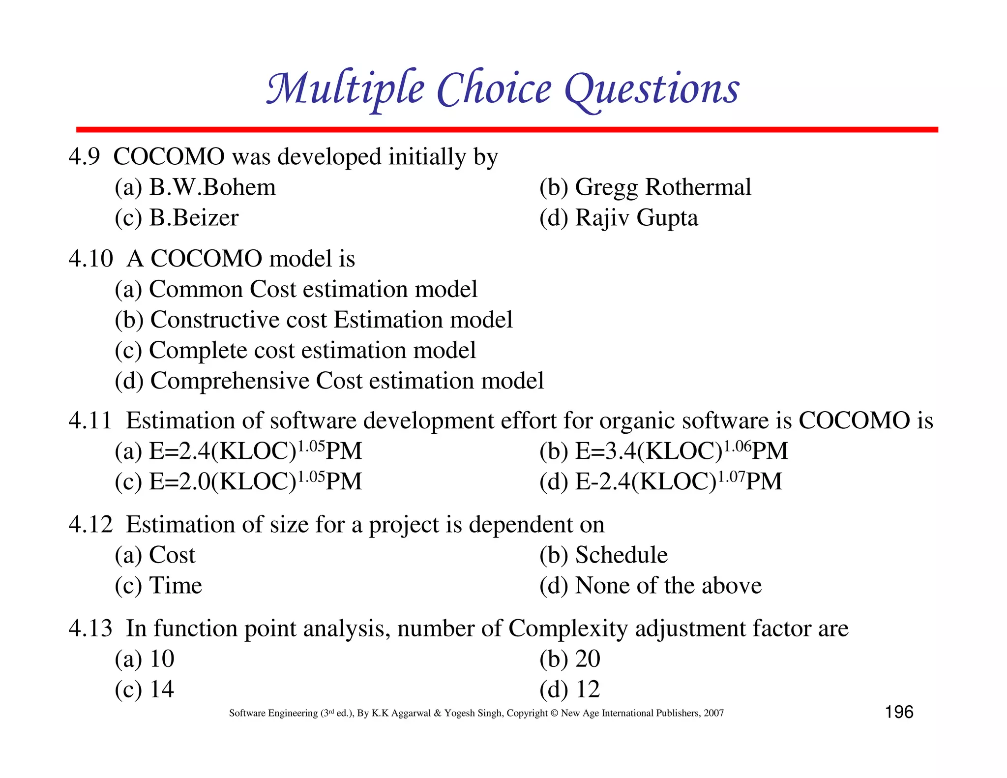 Multiple Choice Questions
4.9 COCOMO was developed initially by
    (a) B.W.Bohem                                                                     (b) Gregg Rothermal
    (c) B.Beizer                                                                      (d) Rajiv Gupta
4.10 A COCOMO model is
    (a) Common Cost estimation model
    (b) Constructive cost Estimation model
    (c) Complete cost estimation model
    (d) Comprehensive Cost estimation model
4.11 Estimation of software development effort for organic software is COCOMO is
    (a) E=2.4(KLOC)1.05PM                   (b) E=3.4(KLOC)1.06PM
    (c) E=2.0(KLOC)1.05PM                   (d) E-2.4(KLOC)1.07PM
4.12 Estimation of size for a project is dependent on
    (a) Cost                                   (b) Schedule
    (c) Time                                   (d) None of the above
4.13 In function point analysis, number of Complexity adjustment factor are
    (a) 10                                   (b) 20
    (c) 14                                   (d) 12
               Software Engineering (3rd ed.), By K.K Aggarwal & Yogesh Singh, Copyright © New Age International Publishers, 2007   196
 