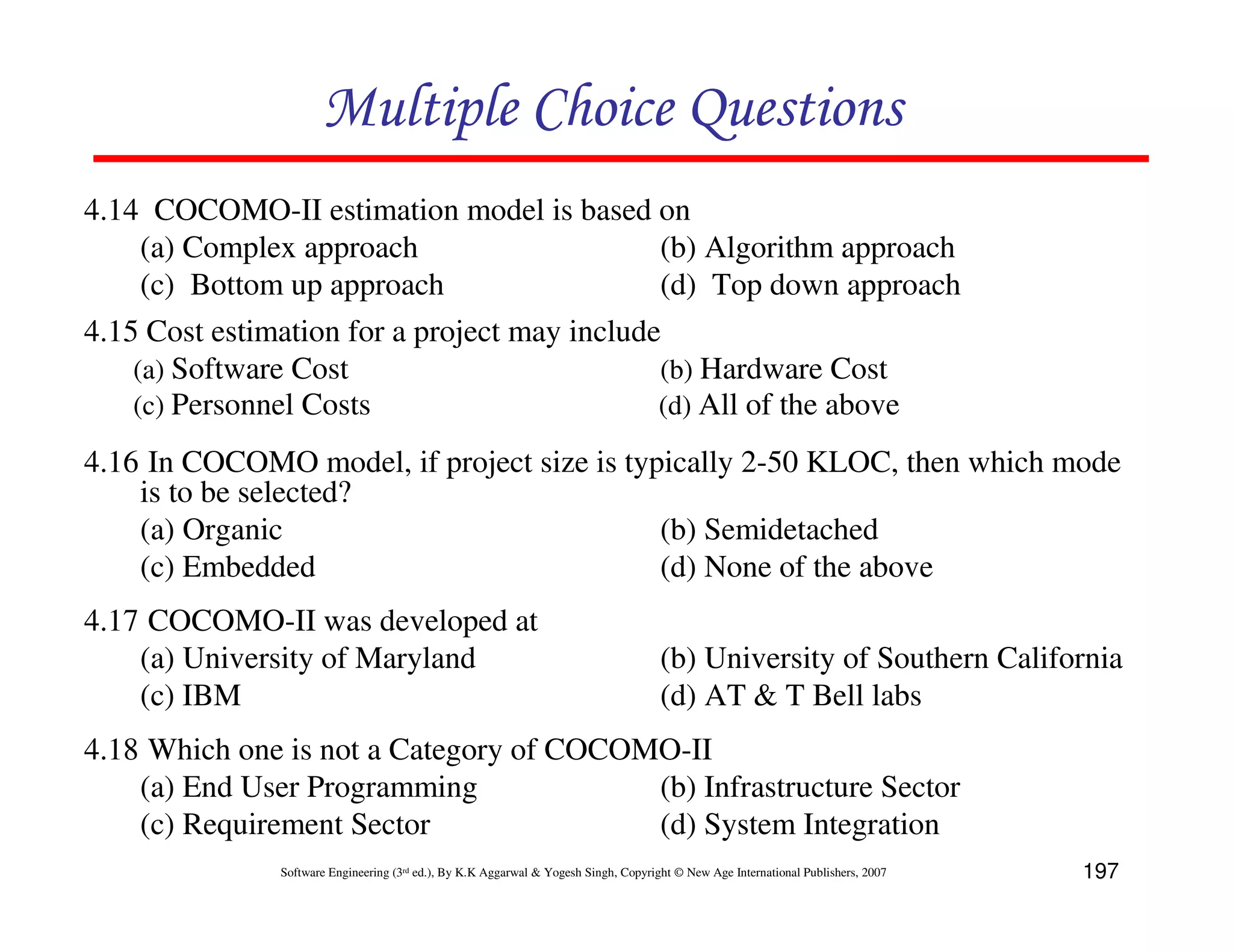 Multiple Choice Questions
4.14 COCOMO-II estimation model is based on
     (a) Complex approach                     (b) Algorithm approach
     (c) Bottom up approach                   (d) Top down approach
4.15 Cost estimation for a project may include
    (a) Software Cost                         (b) Hardware Cost
    (c) Personnel Costs                       (d) All of the above

4.16 In COCOMO model, if project size is typically 2-50 KLOC, then which mode
    is to be selected?
    (a) Organic                             (b) Semidetached
    (c) Embedded                            (d) None of the above
4.17 COCOMO-II was developed at
    (a) University of Maryland                                                        (b) University of Southern California
    (c) IBM                                                                           (d) AT & T Bell labs
4.18 Which one is not a Category of COCOMO-II
    (a) End User Programming             (b) Infrastructure Sector
    (c) Requirement Sector               (d) System Integration
               Software Engineering (3rd ed.), By K.K Aggarwal & Yogesh Singh, Copyright © New Age International Publishers, 2007   197
 