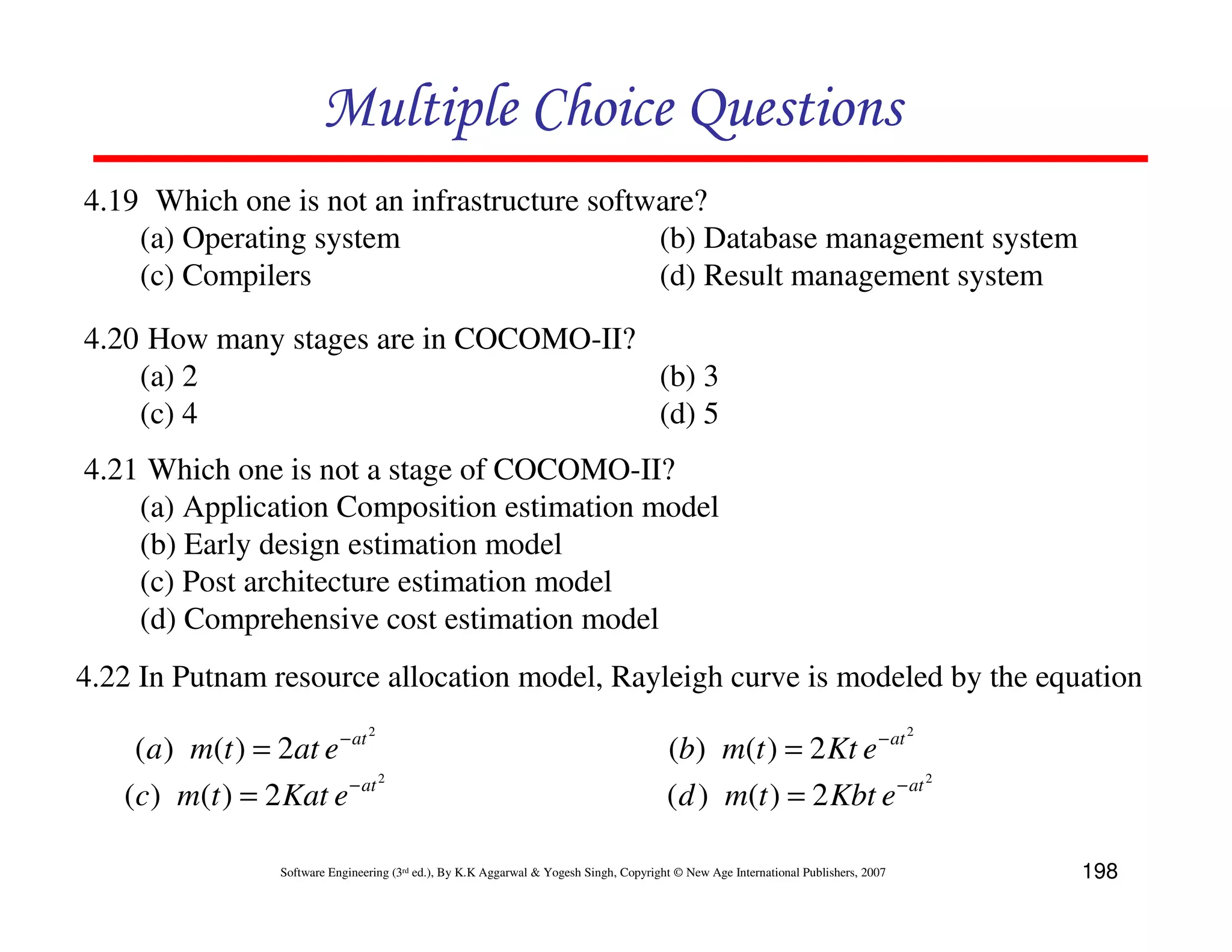 Multiple Choice Questions
4.19 Which one is not an infrastructure software?
    (a) Operating system                     (b) Database management system
    (c) Compilers                            (d) Result management system

4.20 How many stages are in COCOMO-II?
    (a) 2                              (b) 3
    (c) 4                              (d) 5
4.21 Which one is not a stage of COCOMO-II?
    (a) Application Composition estimation model
    (b) Early design estimation model
    (c) Post architecture estimation model
    (d) Comprehensive cost estimation model
4.22 In Putnam resource allocation model, Rayleigh curve is modeled by the equation
                                   2                                                                                                    2
    (a ) m(t ) = 2at e − at                                                                (b) m(t ) = 2 Kt e − at
                        − at 2                                                                                   − at 2
   (c) m(t ) = 2 Kat e                                                                     ( d ) m(t ) = 2 Kbt e

                   Software Engineering (3rd ed.), By K.K Aggarwal & Yogesh Singh, Copyright © New Age International Publishers, 2007       198
 