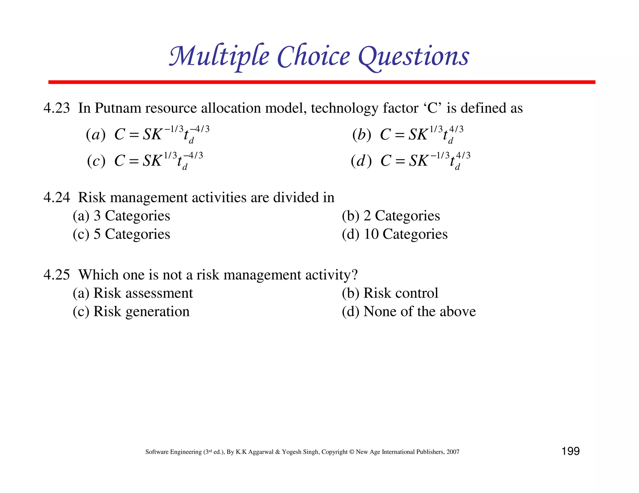Multiple Choice Questions
4.23 In Putnam resource allocation model, technology factor ‘C’ is defined as
      (a) C = SK −1/ 3t d 4 / 3
                        −
                                                                                             (b) C = SK 1/ 3t d / 3
                                                                                                              4

                       −
      (c) C = SK 1/ 3t d 4 / 3                                                              (d ) C = SK −1/ 3t d / 3
                                                                                                               4



4.24 Risk management activities are divided in
    (a) 3 Categories                           (b) 2 Categories
    (c) 5 Categories                           (d) 10 Categories

4.25 Which one is not a risk management activity?
    (a) Risk assessment                        (b) Risk control
    (c) Risk generation                        (d) None of the above




                  Software Engineering (3rd ed.), By K.K Aggarwal & Yogesh Singh, Copyright © New Age International Publishers, 2007   199
 