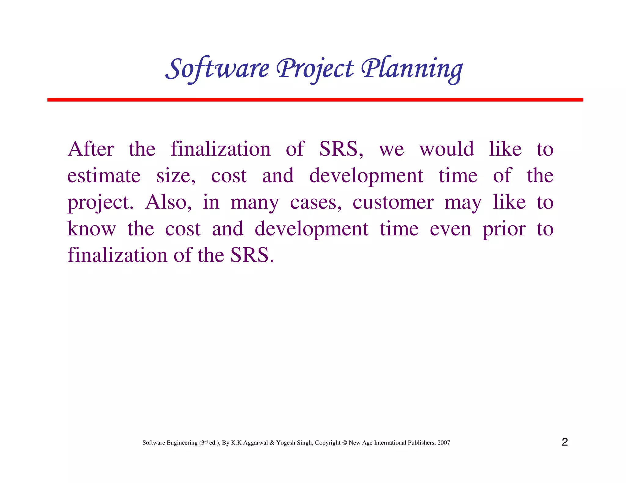 Software Project Planning

After the finalization of SRS, we would like to
estimate size, cost and development time of the
project. Also, in many cases, customer may like to
know the cost and development time even prior to
finalization of the SRS.




       Software Engineering (3rd ed.), By K.K Aggarwal & Yogesh Singh, Copyright © New Age International Publishers, 2007   2
 