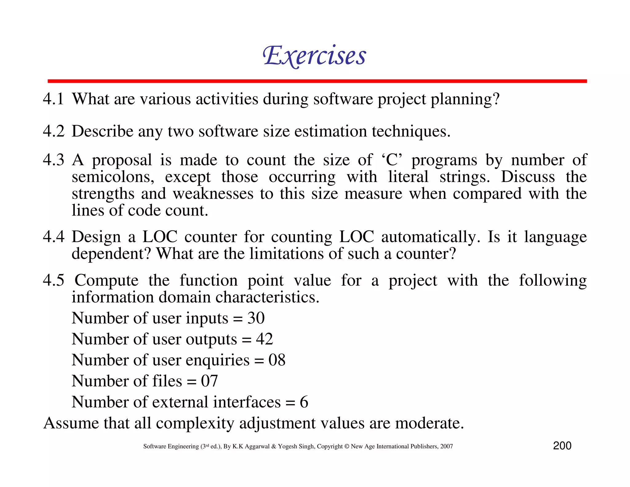 Exercises
4.1 What are various activities during software project planning?
4.2 Describe any two software size estimation techniques.
4.3 A proposal is made to count the size of ‘C’ programs by number of
    semicolons, except those occurring with literal strings. Discuss the
    strengths and weaknesses to this size measure when compared with the
    lines of code count.
4.4 Design a LOC counter for counting LOC automatically. Is it language
    dependent? What are the limitations of such a counter?
4.5 Compute the function point value for a project with the following
    information domain characteristics.
    Number of user inputs = 30
    Number of user outputs = 42
    Number of user enquiries = 08
    Number of files = 07
    Number of external interfaces = 6
Assume that all complexity adjustment values are moderate.
              Software Engineering (3rd ed.), By K.K Aggarwal & Yogesh Singh, Copyright © New Age International Publishers, 2007   200
 