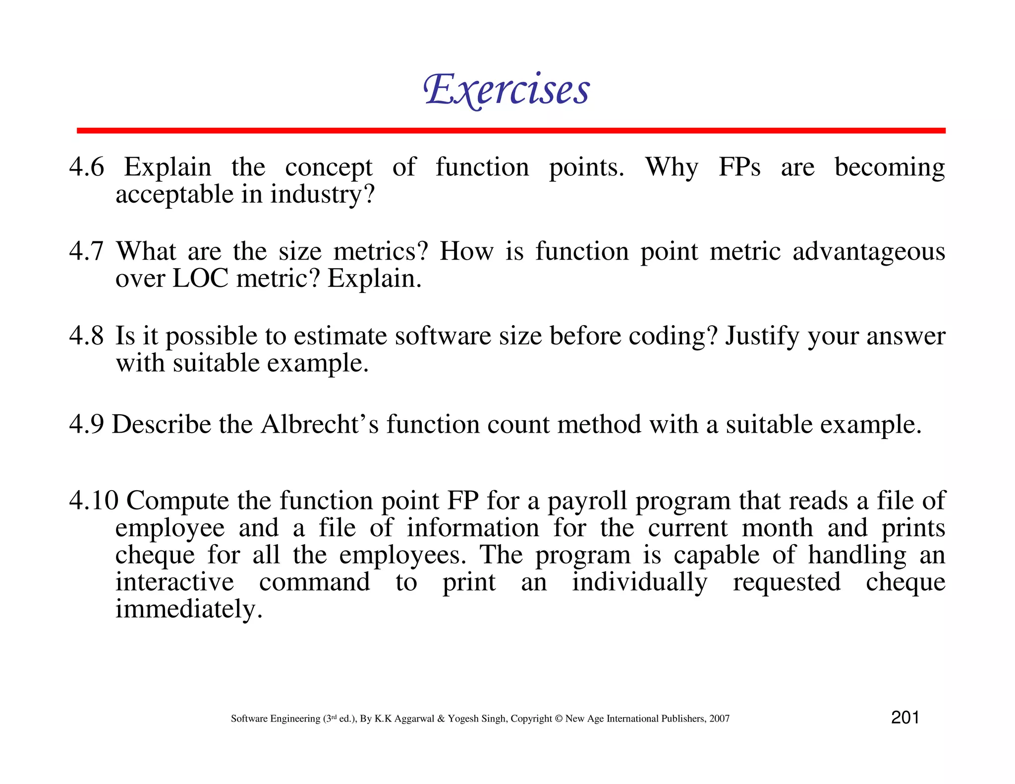 Exercises
4.6 Explain the concept of function points. Why FPs are becoming
    acceptable in industry?

4.7 What are the size metrics? How is function point metric advantageous
    over LOC metric? Explain.

4.8 Is it possible to estimate software size before coding? Justify your answer
    with suitable example.

4.9 Describe the Albrecht’s function count method with a suitable example.

4.10 Compute the function point FP for a payroll program that reads a file of
    employee and a file of information for the current month and prints
    cheque for all the employees. The program is capable of handling an
    interactive command to print an individually requested cheque
    immediately.


              Software Engineering (3rd ed.), By K.K Aggarwal & Yogesh Singh, Copyright © New Age International Publishers, 2007   201
 