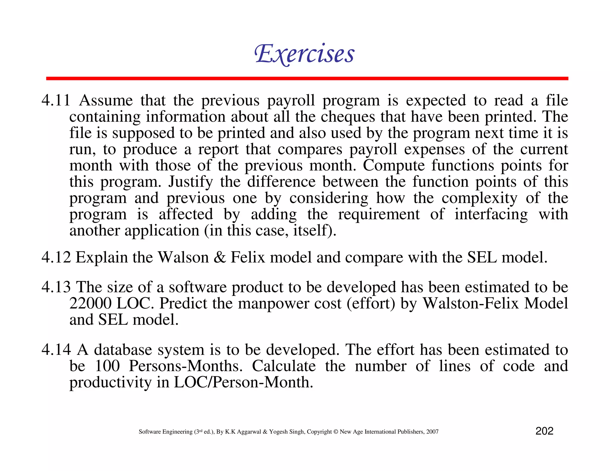 Exercises
4.11 Assume that the previous payroll program is expected to read a file
    containing information about all the cheques that have been printed. The
    file is supposed to be printed and also used by the program next time it is
    run, to produce a report that compares payroll expenses of the current
    month with those of the previous month. Compute functions points for
    this program. Justify the difference between the function points of this
    program and previous one by considering how the complexity of the
    program is affected by adding the requirement of interfacing with
    another application (in this case, itself).
4.12 Explain the Walson & Felix model and compare with the SEL model.
4.13 The size of a software product to be developed has been estimated to be
    22000 LOC. Predict the manpower cost (effort) by Walston-Felix Model
    and SEL model.
4.14 A database system is to be developed. The effort has been estimated to
    be 100 Persons-Months. Calculate the number of lines of code and
    productivity in LOC/Person-Month.

              Software Engineering (3rd ed.), By K.K Aggarwal & Yogesh Singh, Copyright © New Age International Publishers, 2007   202
 