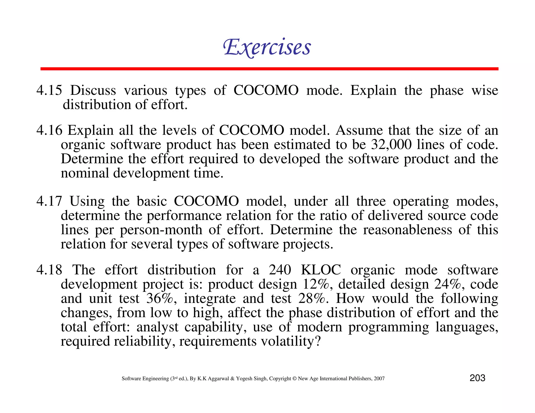 Exercises
4.15 Discuss various types of COCOMO mode. Explain the phase wise
    distribution of effort.
4.16 Explain all the levels of COCOMO model. Assume that the size of an
    organic software product has been estimated to be 32,000 lines of code.
    Determine the effort required to developed the software product and the
    nominal development time.
4.17 Using the basic COCOMO model, under all three operating modes,
    determine the performance relation for the ratio of delivered source code
    lines per person-month of effort. Determine the reasonableness of this
    relation for several types of software projects.
4.18 The effort distribution for a 240 KLOC organic mode software
    development project is: product design 12%, detailed design 24%, code
    and unit test 36%, integrate and test 28%. How would the following
    changes, from low to high, affect the phase distribution of effort and the
    total effort: analyst capability, use of modern programming languages,
    required reliability, requirements volatility?

              Software Engineering (3rd ed.), By K.K Aggarwal & Yogesh Singh, Copyright © New Age International Publishers, 2007   203
 