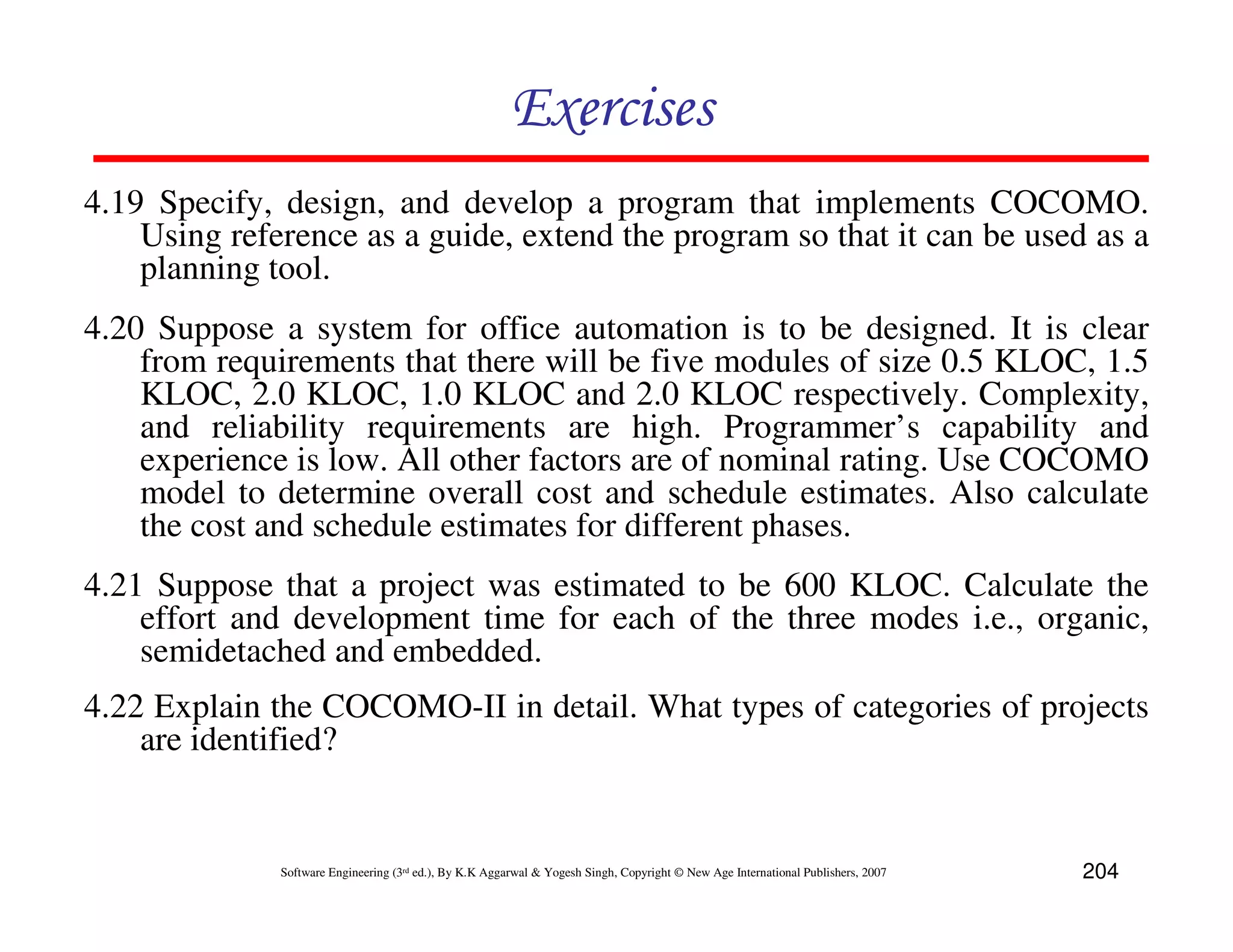 Exercises
4.19 Specify, design, and develop a program that implements COCOMO.
    Using reference as a guide, extend the program so that it can be used as a
    planning tool.
4.20 Suppose a system for office automation is to be designed. It is clear
    from requirements that there will be five modules of size 0.5 KLOC, 1.5
    KLOC, 2.0 KLOC, 1.0 KLOC and 2.0 KLOC respectively. Complexity,
    and reliability requirements are high. Programmer’s capability and
    experience is low. All other factors are of nominal rating. Use COCOMO
    model to determine overall cost and schedule estimates. Also calculate
    the cost and schedule estimates for different phases.
4.21 Suppose that a project was estimated to be 600 KLOC. Calculate the
    effort and development time for each of the three modes i.e., organic,
    semidetached and embedded.
4.22 Explain the COCOMO-II in detail. What types of categories of projects
    are identified?


              Software Engineering (3rd ed.), By K.K Aggarwal & Yogesh Singh, Copyright © New Age International Publishers, 2007   204
 