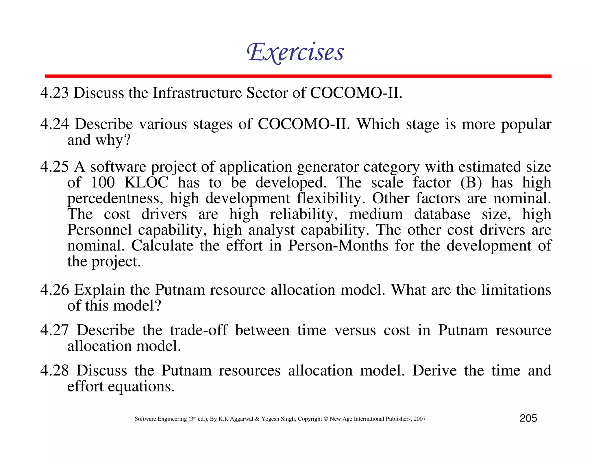 Exercises
4.23 Discuss the Infrastructure Sector of COCOMO-II.
4.24 Describe various stages of COCOMO-II. Which stage is more popular
    and why?
4.25 A software project of application generator category with estimated size
    of 100 KLOC has to be developed. The scale factor (B) has high
    percedentness, high development flexibility. Other factors are nominal.
    The cost drivers are high reliability, medium database size, high
    Personnel capability, high analyst capability. The other cost drivers are
    nominal. Calculate the effort in Person-Months for the development of
    the project.
4.26 Explain the Putnam resource allocation model. What are the limitations
    of this model?
4.27 Describe the trade-off between time versus cost in Putnam resource
    allocation model.
4.28 Discuss the Putnam resources allocation model. Derive the time and
    effort equations.
              Software Engineering (3rd ed.), By K.K Aggarwal & Yogesh Singh, Copyright © New Age International Publishers, 2007   205
 