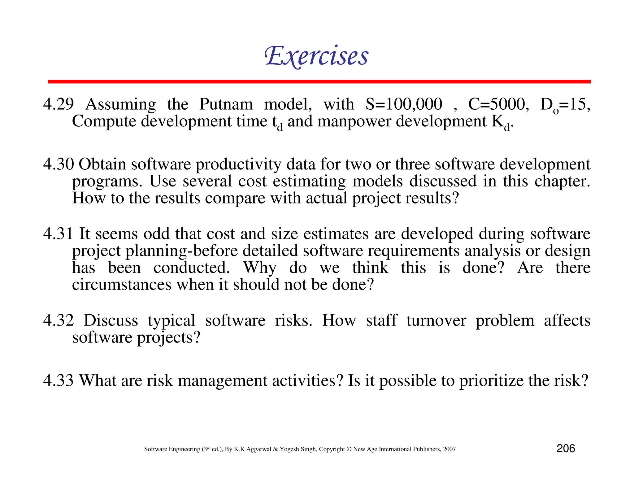 Exercises
4.29 Assuming the Putnam model, with S=100,000 , C=5000, Do=15,
    Compute development time td and manpower development Kd.

4.30 Obtain software productivity data for two or three software development
    programs. Use several cost estimating models discussed in this chapter.
    How to the results compare with actual project results?

4.31 It seems odd that cost and size estimates are developed during software
    project planning-before detailed software requirements analysis or design
    has been conducted. Why do we think this is done? Are there
    circumstances when it should not be done?

4.32 Discuss typical software risks. How staff turnover problem affects
    software projects?

4.33 What are risk management activities? Is it possible to prioritize the risk?


              Software Engineering (3rd ed.), By K.K Aggarwal & Yogesh Singh, Copyright © New Age International Publishers, 2007   206
 