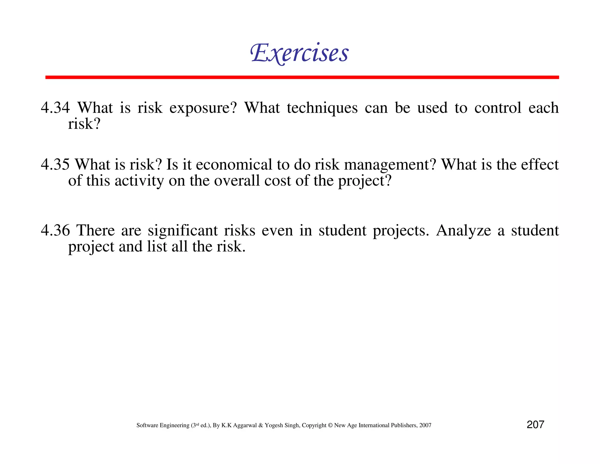 Exercises
4.34 What is risk exposure? What techniques can be used to control each
    risk?

4.35 What is risk? Is it economical to do risk management? What is the effect
    of this activity on the overall cost of the project?

4.36 There are significant risks even in student projects. Analyze a student
    project and list all the risk.




              Software Engineering (3rd ed.), By K.K Aggarwal & Yogesh Singh, Copyright © New Age International Publishers, 2007   207
 
