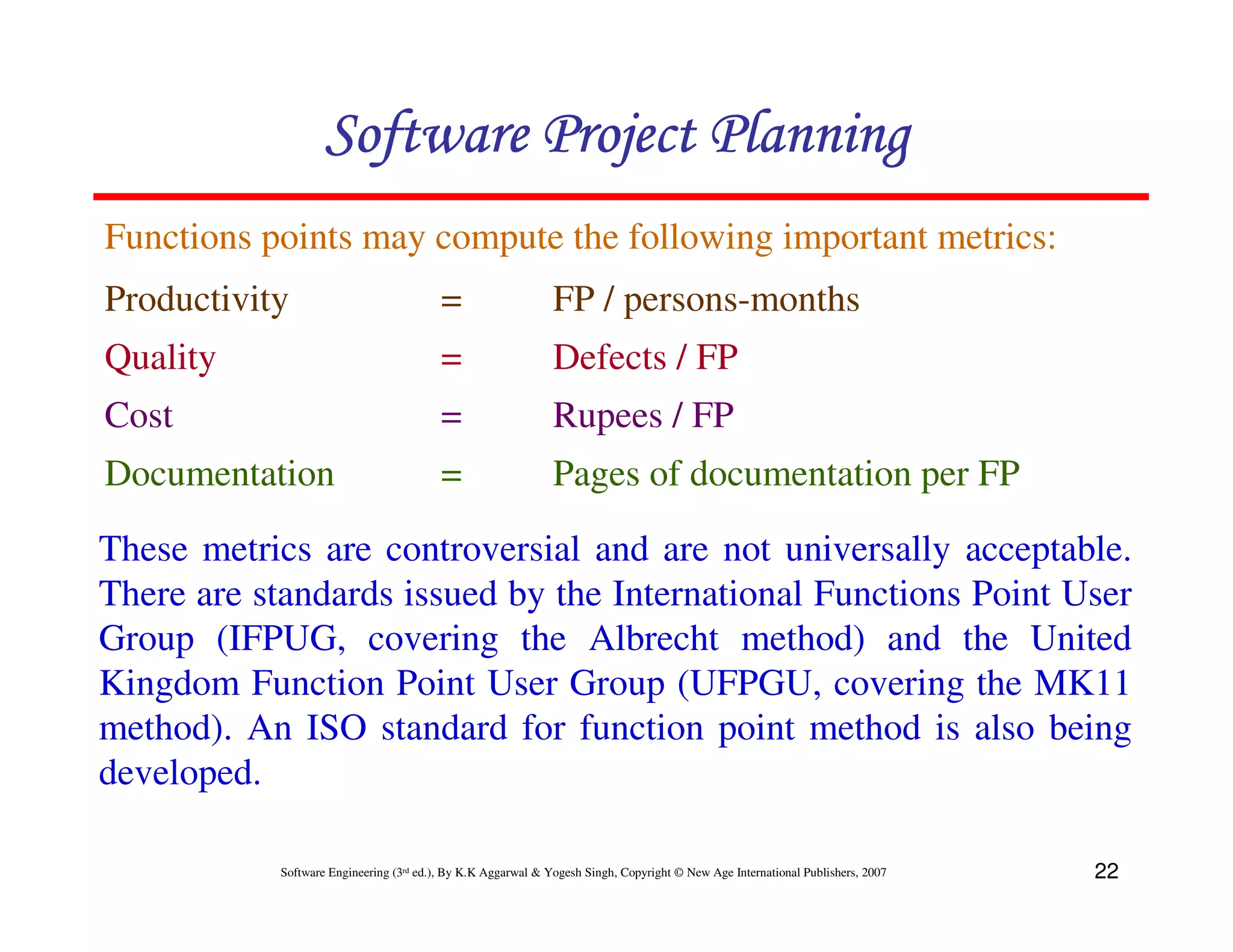 Software Project Planning
Functions points may compute the following important metrics:
Productivity                             =                    FP / persons-months
Quality                                  =                    Defects / FP
Cost                                     =                    Rupees / FP
Documentation                            =                    Pages of documentation per FP

These metrics are controversial and are not universally acceptable.
There are standards issued by the International Functions Point User
Group (IFPUG, covering the Albrecht method) and the United
Kingdom Function Point User Group (UFPGU, covering the MK11
method). An ISO standard for function point method is also being
developed.

           Software Engineering (3rd ed.), By K.K Aggarwal & Yogesh Singh, Copyright © New Age International Publishers, 2007   22
 