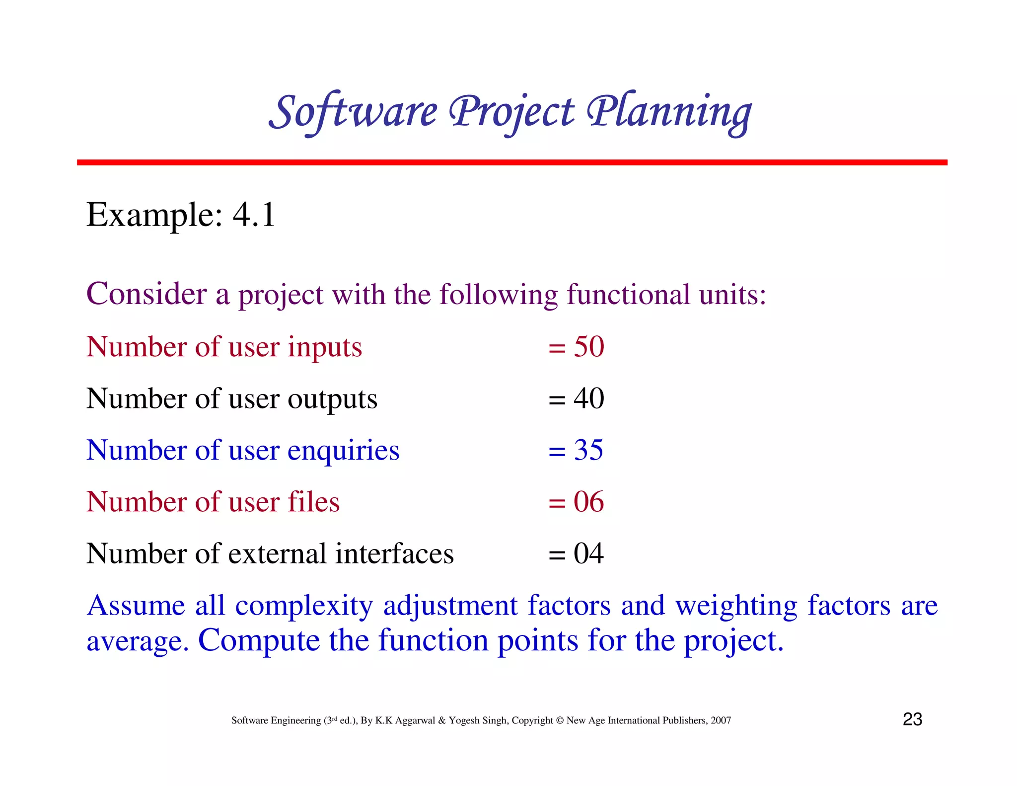 Software Project Planning
Example: 4.1

Consider a project with the following functional units:
Number of user inputs                                                              = 50
Number of user outputs                                                             = 40
Number of user enquiries                                                           = 35
Number of user files                                                               = 06
Number of external interfaces                                                      = 04
Assume all complexity adjustment factors and weighting factors are
average. Compute the function points for the project.

           Software Engineering (3rd ed.), By K.K Aggarwal & Yogesh Singh, Copyright © New Age International Publishers, 2007   23
 