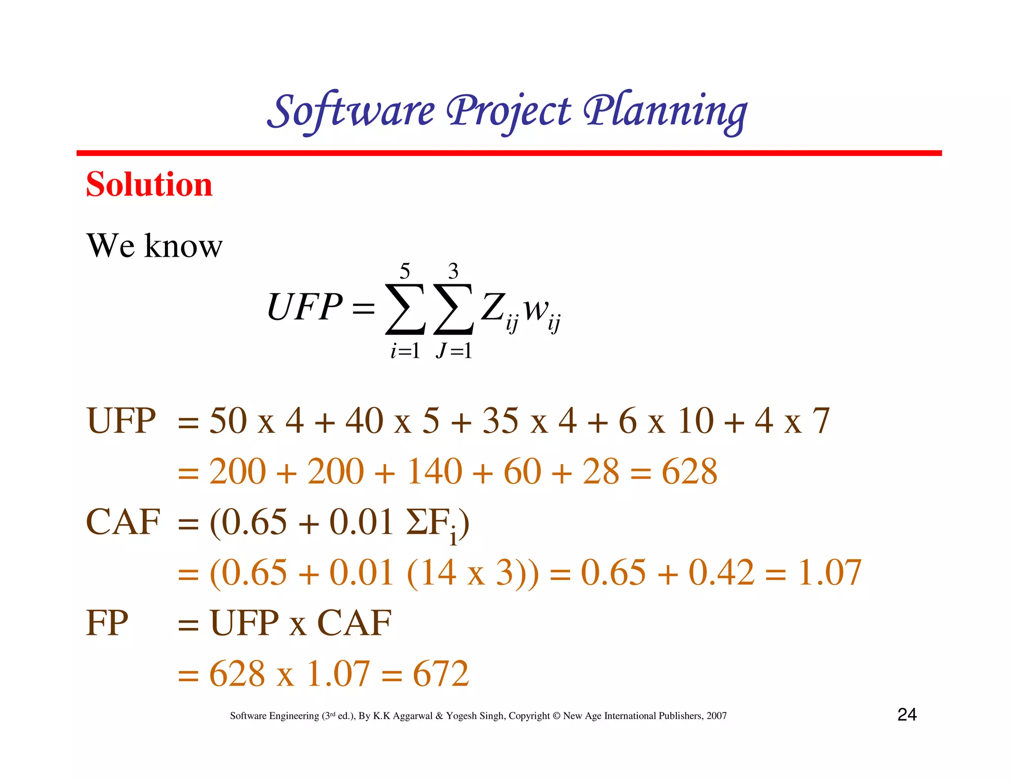 Software Project Planning
Solution
We know
                                                 5          3
                  UFP = ∑∑ Z ij wij
                                               i =1 J =1


UFP = 50 x 4 + 40 x 5 + 35 x 4 + 6 x 10 + 4 x 7
    = 200 + 200 + 140 + 60 + 28 = 628
CAF = (0.65 + 0.01 ΣFi)
    = (0.65 + 0.01 (14 x 3)) = 0.65 + 0.42 = 1.07
FP = UFP x CAF
    = 628 x 1.07 = 672
           Software Engineering (3rd ed.), By K.K Aggarwal & Yogesh Singh, Copyright © New Age International Publishers, 2007   24
 