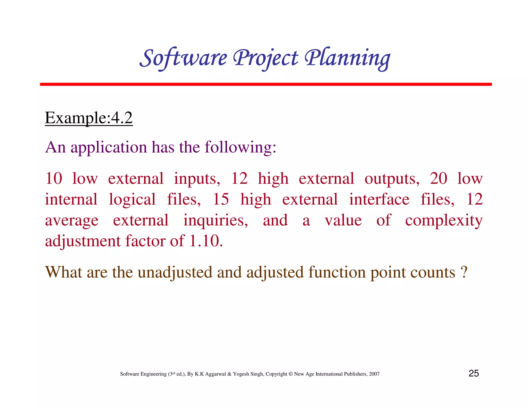 Software Project Planning

Example:4.2
An application has the following:
10 low external inputs, 12 high external outputs, 20 low
internal logical files, 15 high external interface files, 12
average external inquiries, and a value of complexity
adjustment factor of 1.10.
What are the unadjusted and adjusted function point counts ?




          Software Engineering (3rd ed.), By K.K Aggarwal & Yogesh Singh, Copyright © New Age International Publishers, 2007   25
 