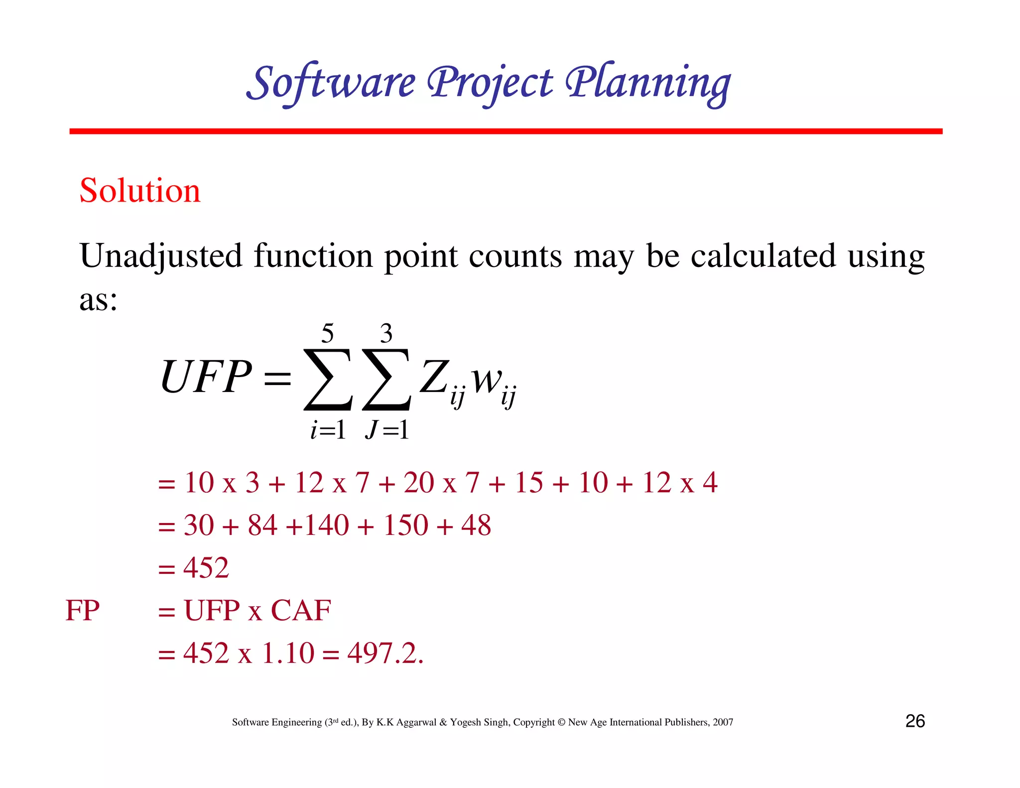 Software Project Planning

Solution
Unadjusted function point counts may be calculated using
as:
                               5            3
     UFP = ∑∑ Z ij wij
                            i =1 J =1
     = 10 x 3 + 12 x 7 + 20 x 7 + 15 + 10 + 12 x 4
     = 30 + 84 +140 + 150 + 48
     = 452
FP   = UFP x CAF
     = 452 x 1.10 = 497.2.

           Software Engineering (3rd ed.), By K.K Aggarwal & Yogesh Singh, Copyright © New Age International Publishers, 2007   26
 