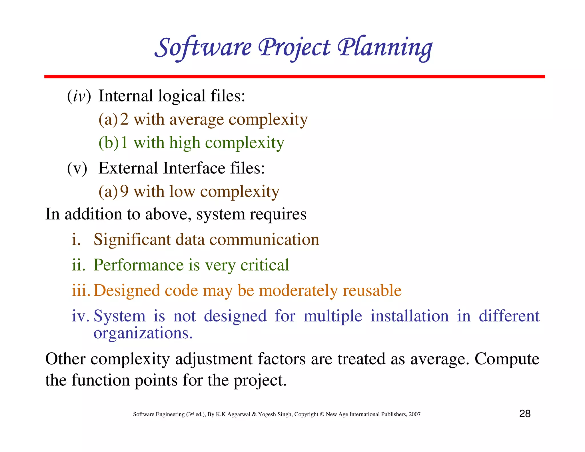Software Project Planning
   (iv) Internal logical files:
          (a) 2 with average complexity
          (b)1 with high complexity
   (v) External Interface files:
          (a) 9 with low complexity
In addition to above, system requires
    i. Significant data communication
    ii. Performance is very critical
    iii. Designed code may be moderately reusable
    iv. System is not designed for multiple installation in different
         organizations.
Other complexity adjustment factors are treated as average. Compute
the function points for the project.
            Software Engineering (3rd ed.), By K.K Aggarwal & Yogesh Singh, Copyright © New Age International Publishers, 2007   28
 