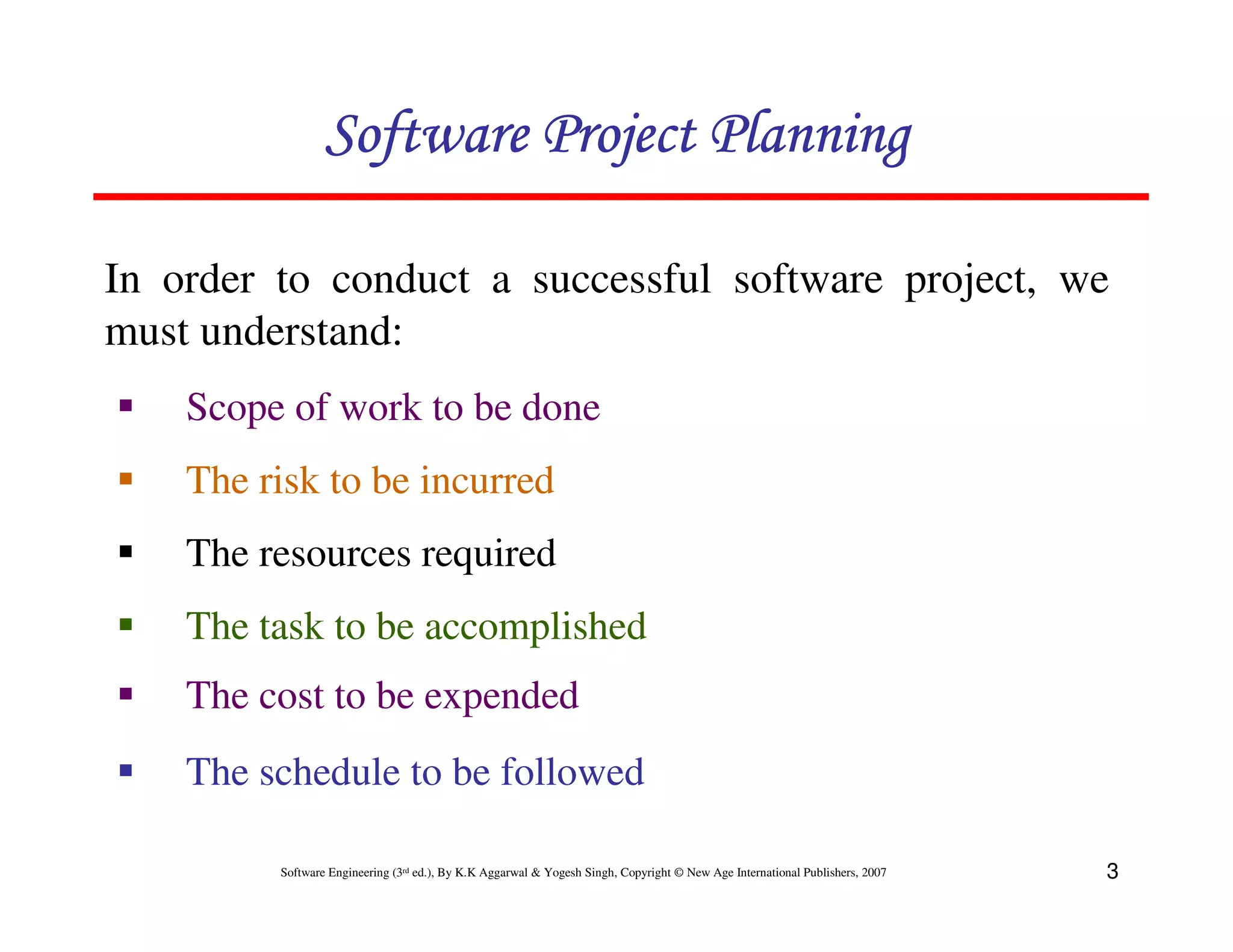 Software Project Planning

In order to conduct a successful software project, we
must understand:
    Scope of work to be done
    The risk to be incurred
    The resources required
    The task to be accomplished
    The cost to be expended
    The schedule to be followed

         Software Engineering (3rd ed.), By K.K Aggarwal & Yogesh Singh, Copyright © New Age International Publishers, 2007   3
 