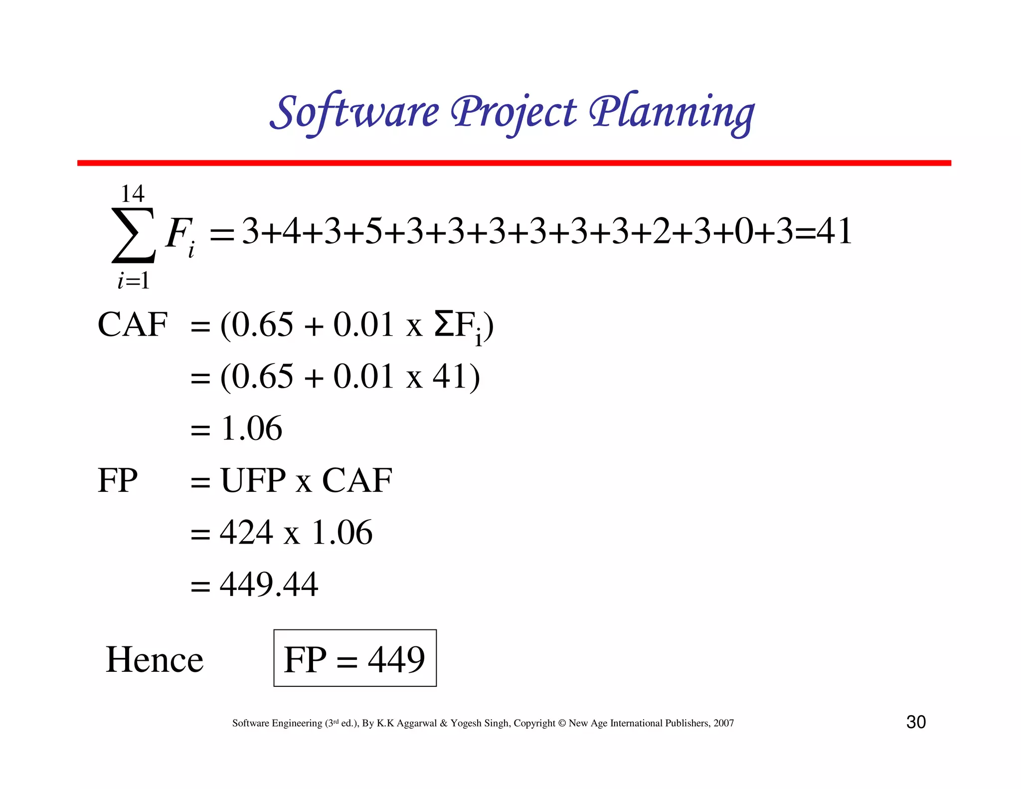 Software Project Planning
 14

∑ F = 3+4+3+5+3+3+3+3+3+3+2+3+0+3=41
 i =1
        i


CAF = (0.65 + 0.01 x ΣFi)
    = (0.65 + 0.01 x 41)
    = 1.06
FP = UFP x CAF
    = 424 x 1.06
    = 449.44

Hence                  FP = 449
            Software Engineering (3rd ed.), By K.K Aggarwal & Yogesh Singh, Copyright © New Age International Publishers, 2007   30
 