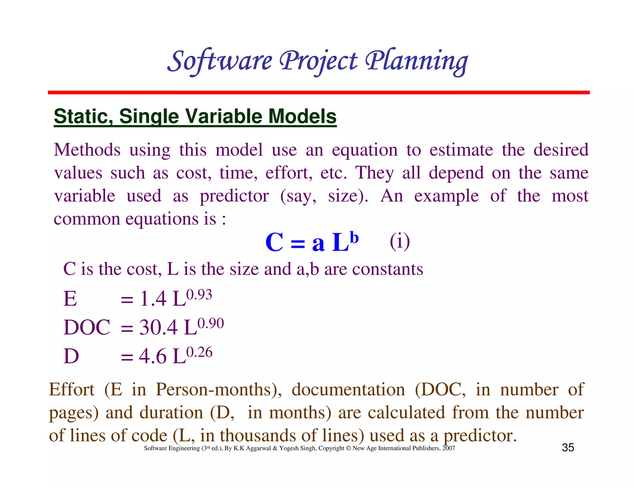 Software Project Planning
Static, Single Variable Models
Methods using this model use an equation to estimate the desired
values such as cost, time, effort, etc. They all depend on the same
variable used as predictor (say, size). An example of the most
common equations is :
                                                        C = a Lb                                     (i)
 C is the cost, L is the size and a,b are constants
 E   = 1.4 L0.93
 DOC = 30.4 L0.90
 D   = 4.6 L0.26
Effort (E in Person-months), documentation (DOC, in number of
pages) and duration (D, in months) are calculated from the number
of lines of code (L, in thousands of lines) used as a predictor.
            Software Engineering (3rd ed.), By K.K Aggarwal & Yogesh Singh, Copyright © New Age International Publishers, 2007   35
 