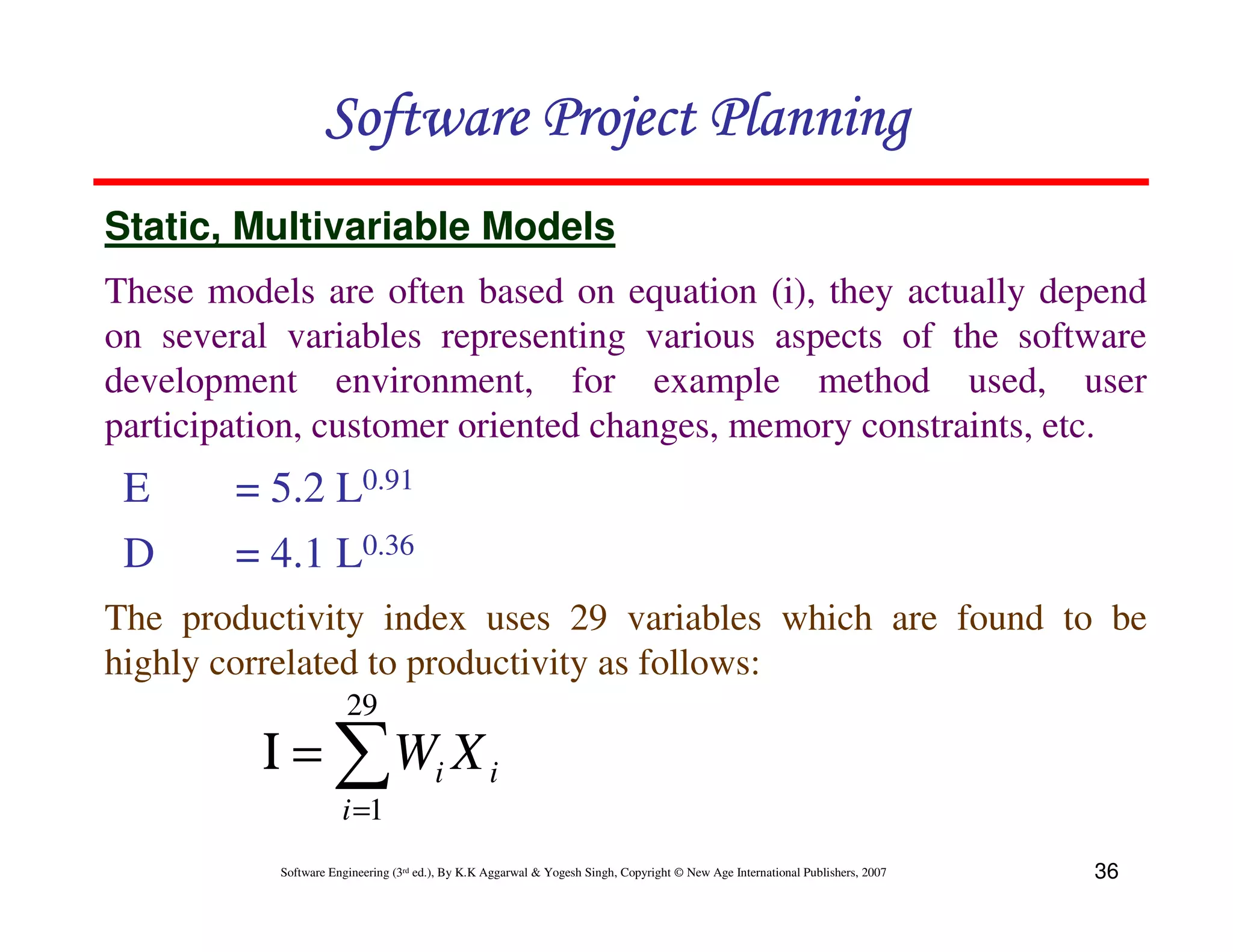 Software Project Planning
Static, Multivariable Models
These models are often based on equation (i), they actually depend
on several variables representing various aspects of the software
development environment, for example method used, user
participation, customer oriented changes, memory constraints, etc.
 E      = 5.2 L0.91
 D      = 4.1 L0.36
The productivity index uses 29 variables which are found to be
highly correlated to productivity as follows:
                       29
         Ι = ∑ Wi X i
                      i =1
           Software Engineering (3rd ed.), By K.K Aggarwal & Yogesh Singh, Copyright © New Age International Publishers, 2007   36
 
