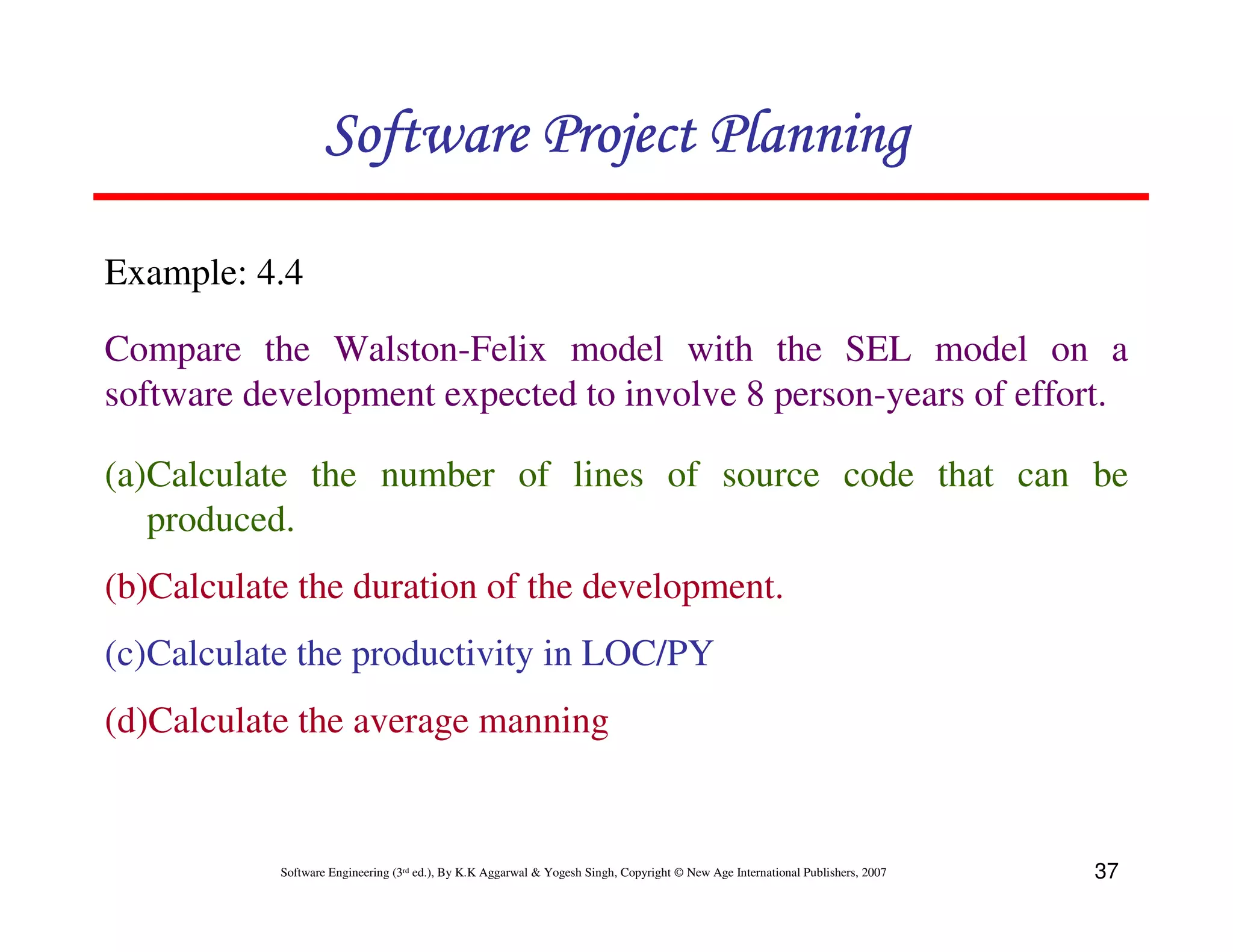 Software Project Planning

Example: 4.4

Compare the Walston-Felix model with the SEL model on a
software development expected to involve 8 person-years of effort.

(a)Calculate the number of lines of source code that can be
   produced.
(b)Calculate the duration of the development.
(c)Calculate the productivity in LOC/PY
(d)Calculate the average manning


           Software Engineering (3rd ed.), By K.K Aggarwal & Yogesh Singh, Copyright © New Age International Publishers, 2007   37
 