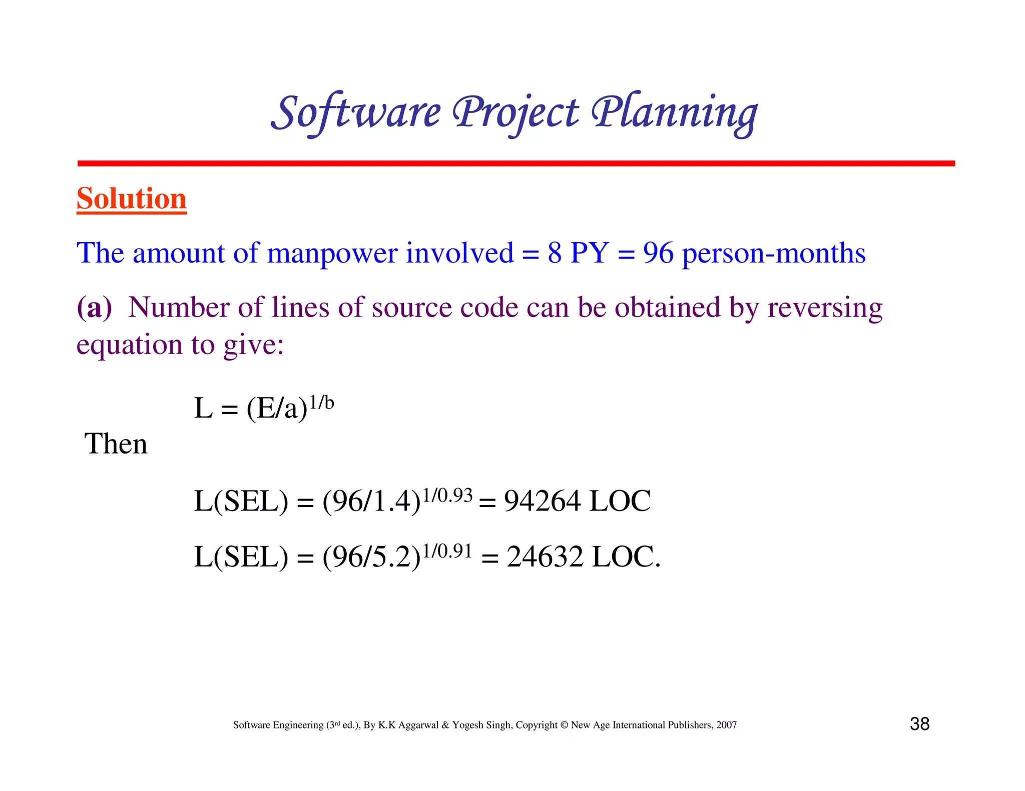 Software Project Planning
Solution
The amount of manpower involved = 8 PY = 96 person-months
(a) Number of lines of source code can be obtained by reversing
equation to give:

           L = (E/a)1/b
Then
           L(SEL) = (96/1.4)1/0.93 = 94264 LOC
           L(SEL) = (96/5.2)1/0.91 = 24632 LOC.




              Software Engineering (3rd ed.), By K.K Aggarwal & Yogesh Singh, Copyright © New Age International Publishers, 2007   38
 